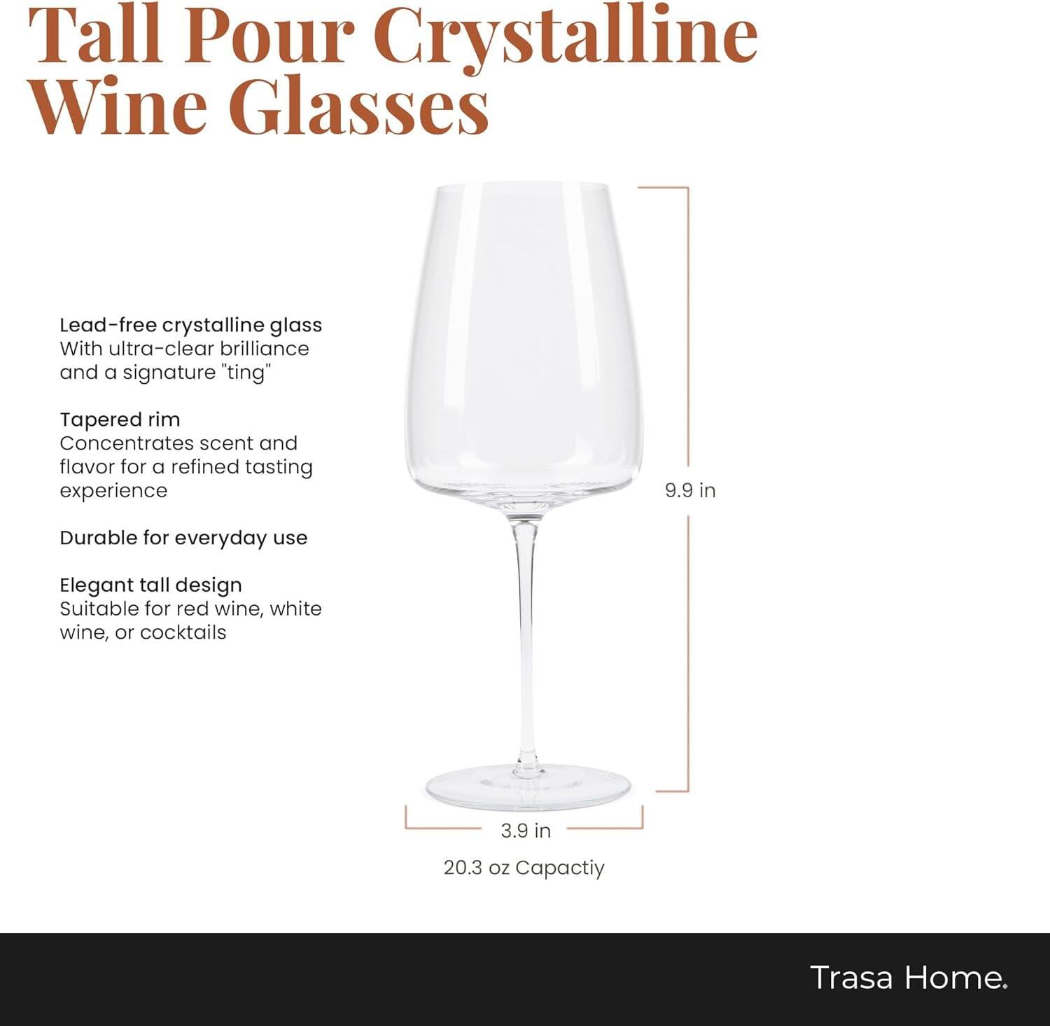 Tall Pour Crystalline Wine Glasses

Lead-free crystalline glass with ultra-clear brilliance and a signature "ting"

Tapered rim concentrates scent and flavor for a refined tasting experience

9.9 in

Durable for everyday use

Elegant tall design suitable for red wine, white wine, or cocktails

3.9 in

20.3 oz Capacity

Trasa Home