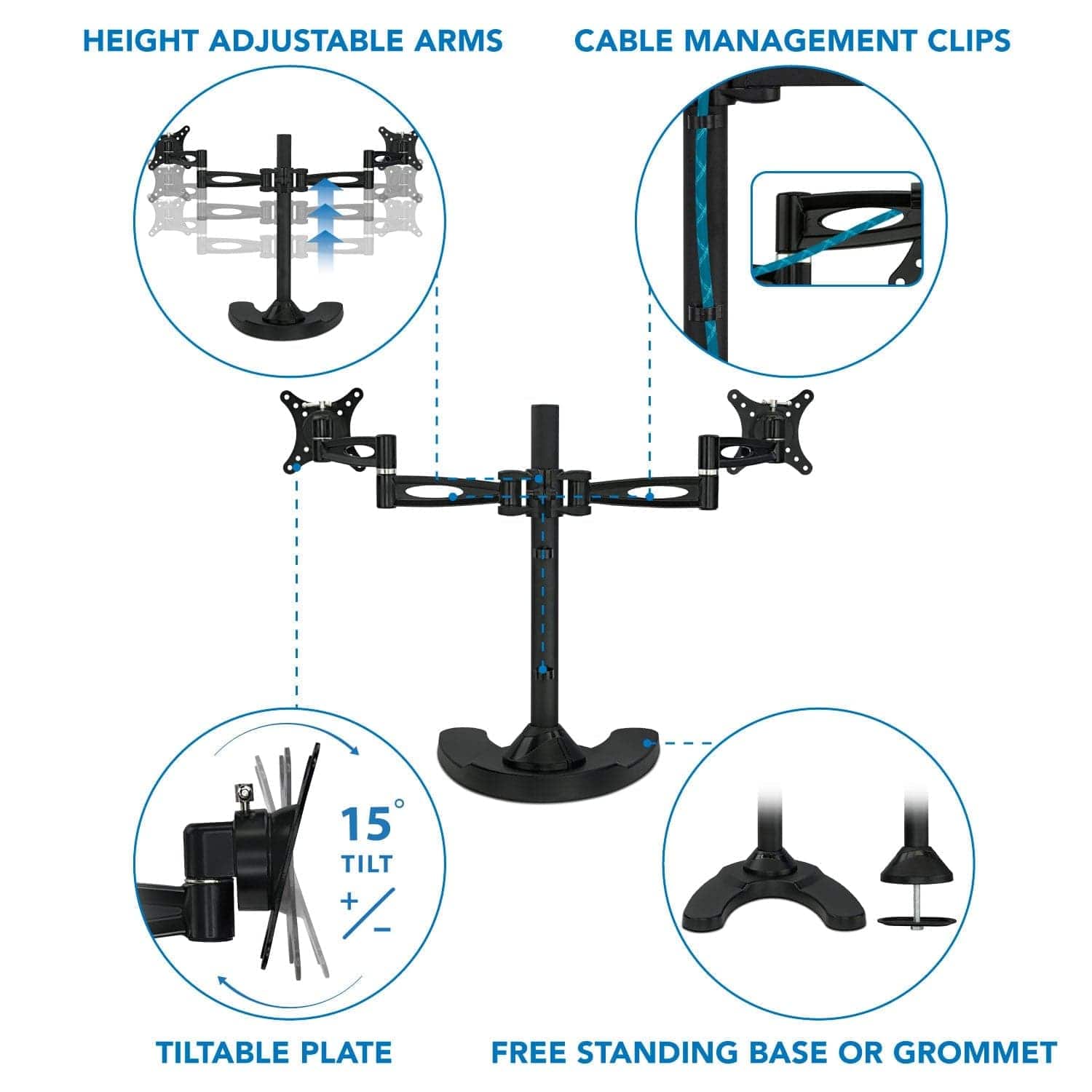 HEIGHT ADJUSTABLE ARMS  
CABLE MANAGEMENT CLIPS  
15° TILT + TILTABLE PLATE  
FREE STANDING BASE OR GROMMET