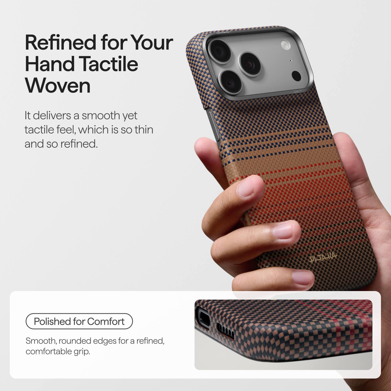 Refined for Your Hand Tactile Woven

It delivers a smooth yet tactile feel, which is so thin and so refined.

PLTAKA

Polished for Comfort

Smooth, rounded edges for a refined, comfortable grip.