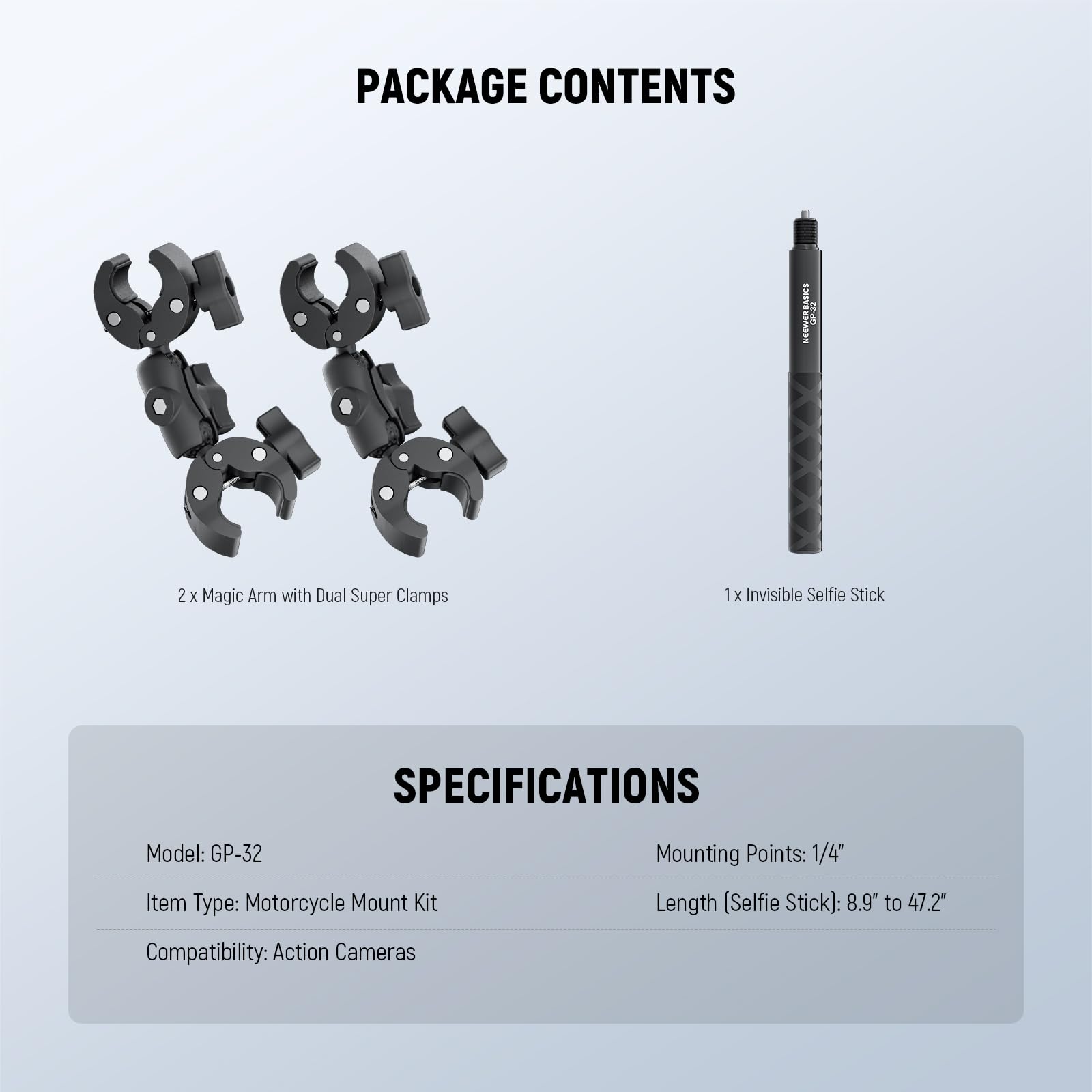 PACKAGE CONTENTS  
2x Magic Arm with Dual Super Clamps  
1x Invisible Selfie Stick  

SPECIFICATIONS  
Model: GP-32  
Item Type: Motorcycle Mount Kit  
Mounting Points: 1/4"  
Length (Selfie Stick): 8.9" to 47.2"  
Compatibility: Action Cameras
