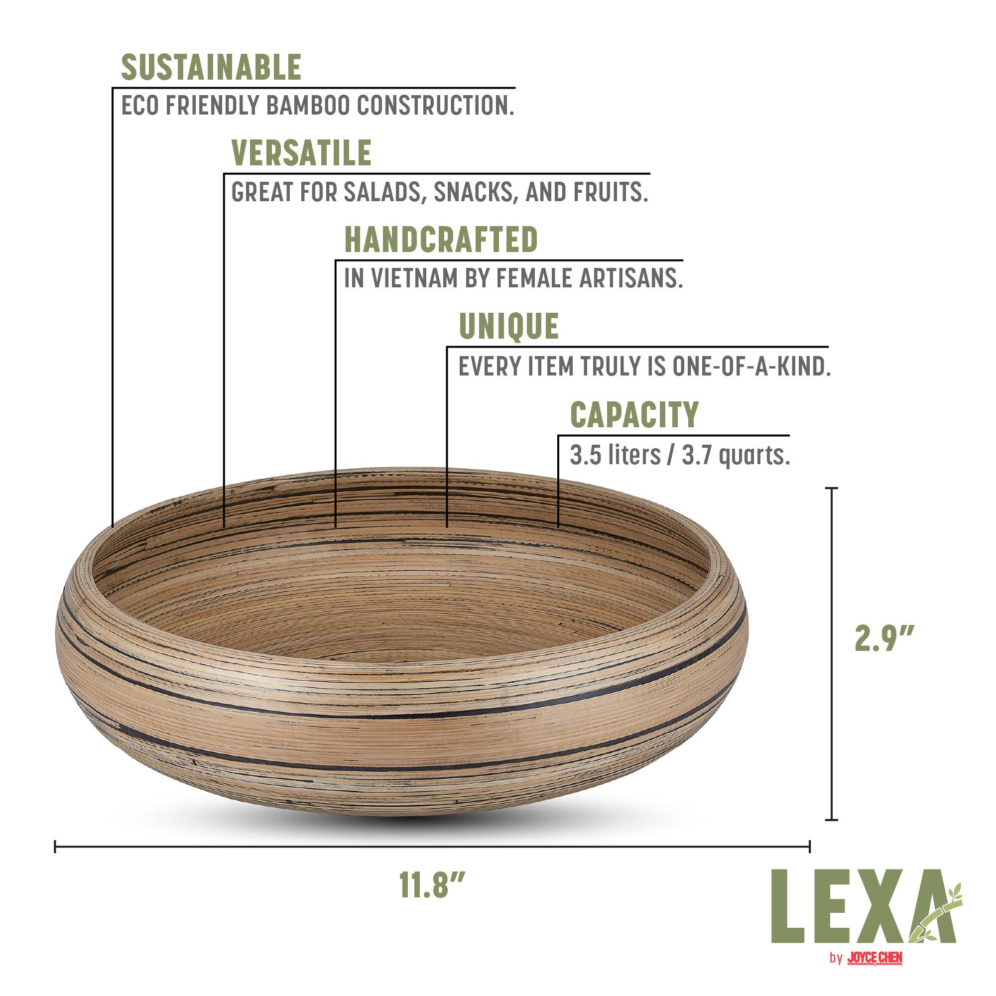 Sustainable Eco Friendly Bamboo Construction.  
Versatile Great for Salads, Snacks, and Fruits.  
Handcrafted in Vietnam by Female Artisans.  
Unique Every Item Truly is One-of-a-Kind.  
Capacity 3.5 liters / 3.7 quarts.  
2.9" x 11.8"  
Lexa by Joyce Chen.