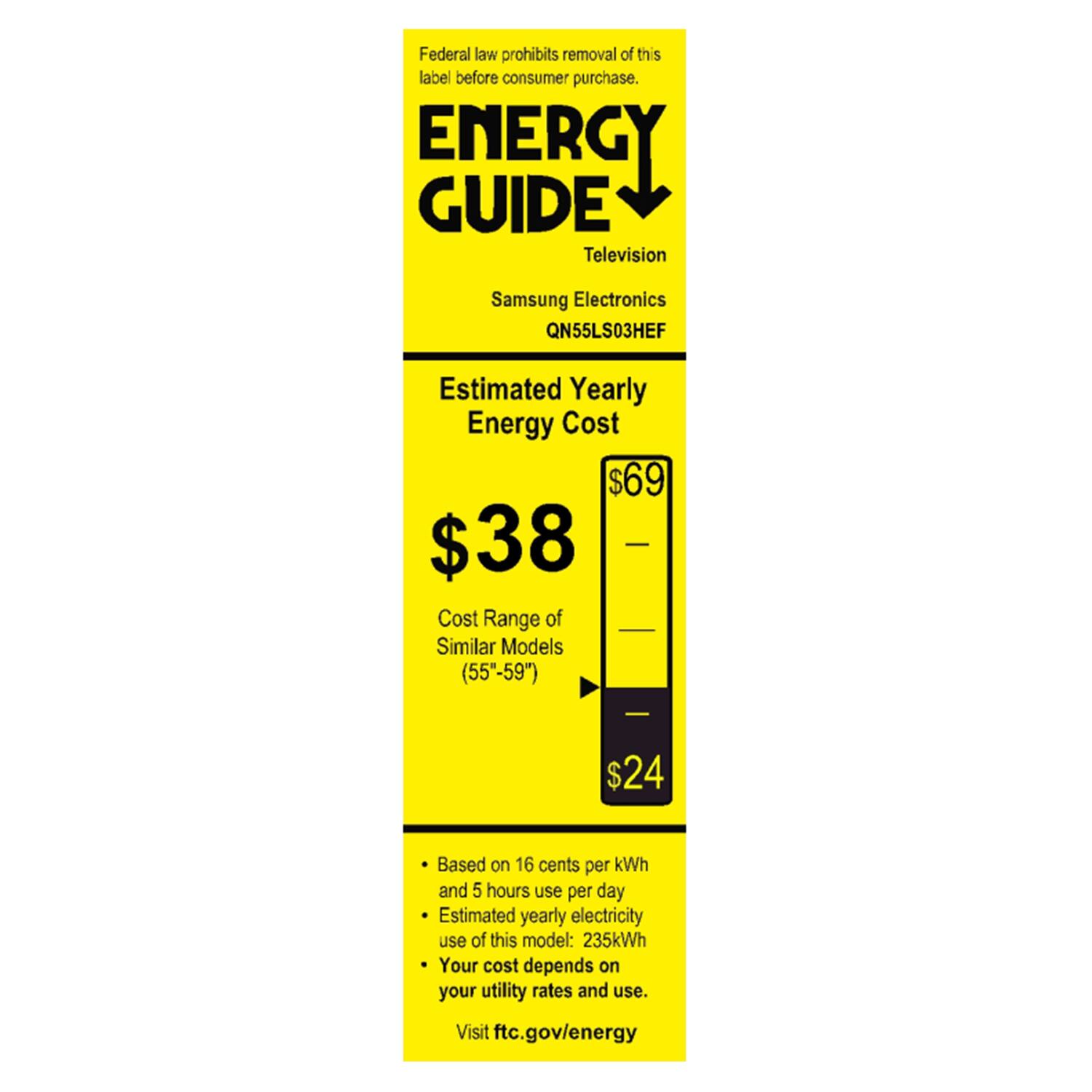 Federal law prohibits removal of this label before consumer purchase.  
ENERGY GUIDE  
Television  
Samsung Electronics QN55LS03HEF  

Estimated Yearly Energy Cost  
$38  
Cost Range of Similar Models (55"-59")  
$24  

Based on 16 cents per kWh and 5 hours use per day  
Estimated yearly electricity use of this model: 235kWh  
Your cost depends on your utility rates and use.  
Visit ftc.gov/energy