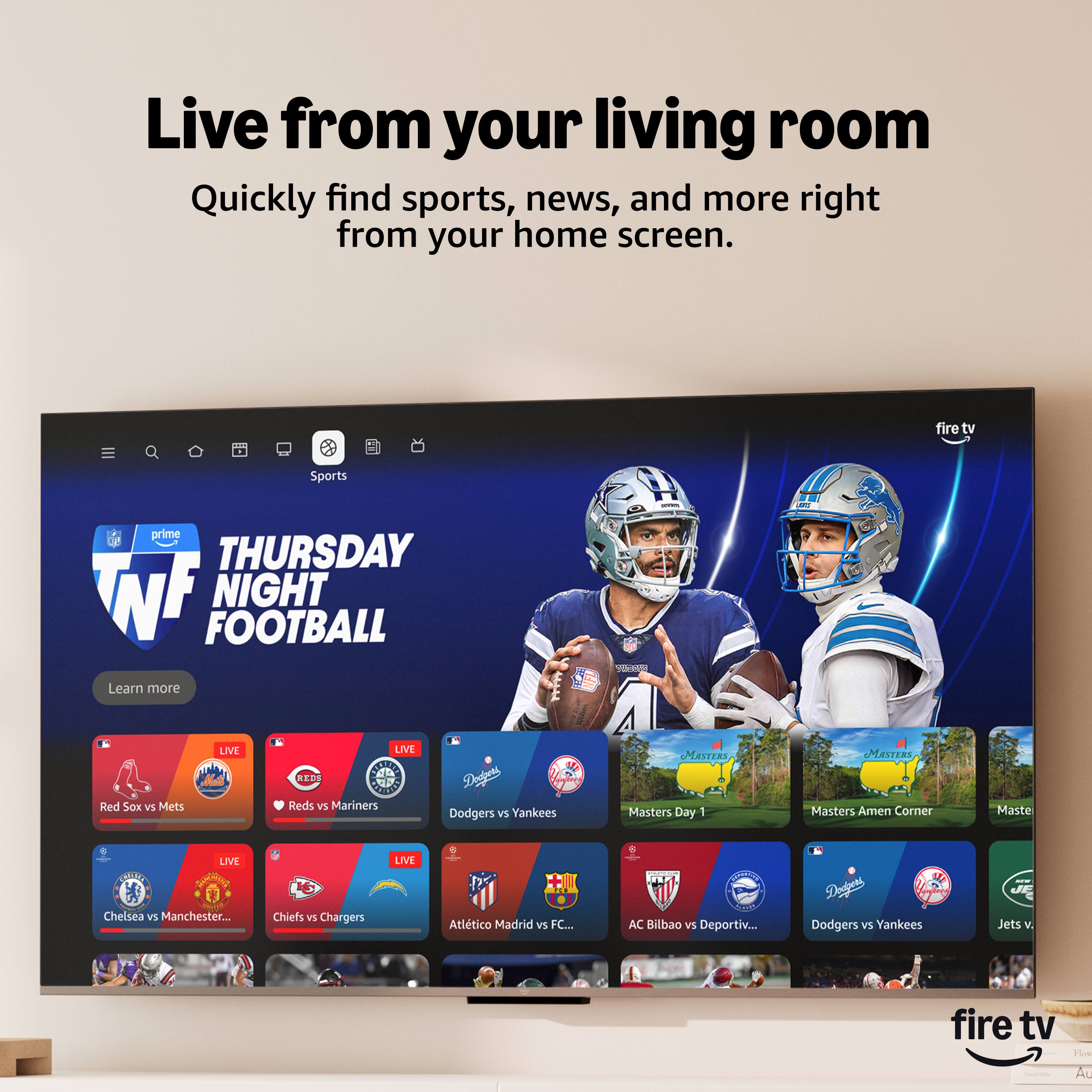 Live from your living room  
Quickly find sports, news, and more right from your home screen.  

fire tv Sports prime  
THURSDAY NIGHT FOOTBALL  
Learn more  

LIVE  
Red Sox vs Mets  
LIVE  
Reds vs Mariners  
LIVE  
Dodgers vs Yankees  

LIVE  
Chelsea vs Manchester...  
LIVE  
Chiefs vs Chargers  
LIVE  
Atlético Madrid vs FC...  
LIVE  
AC Bilbao vs Deportiv...  
LIVE  
Dodgers vs Yankees  

Masters Day 1  
Masters Amen Corner  
Masters...