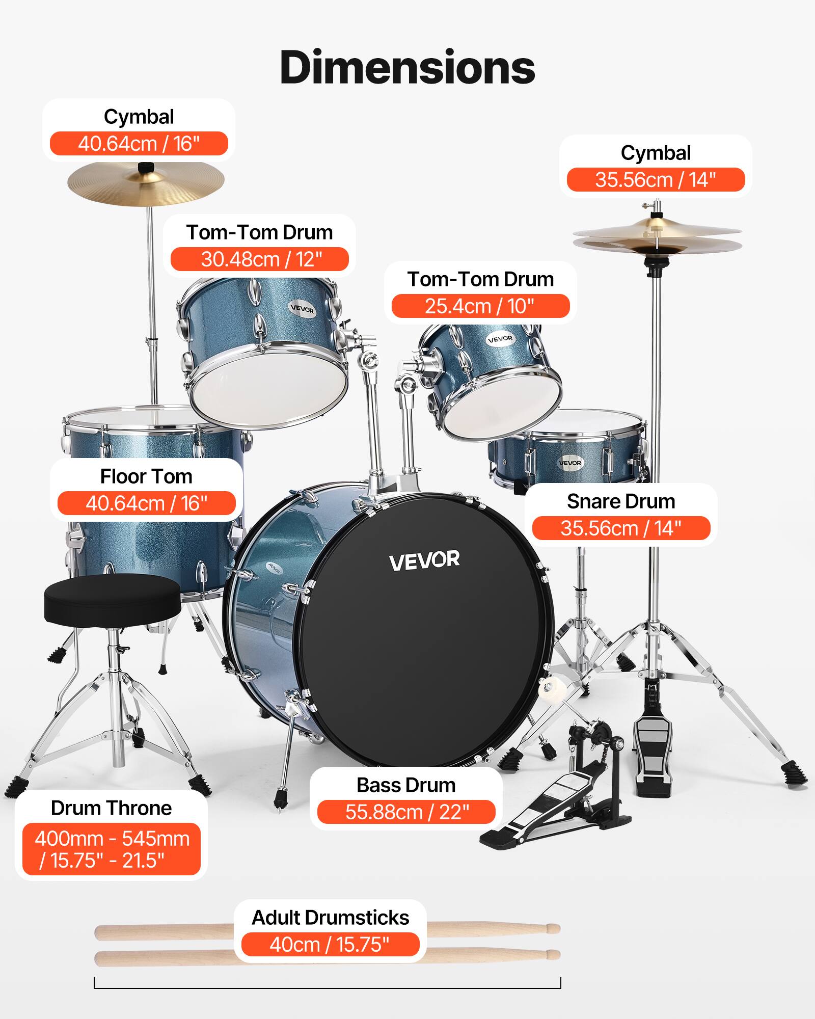 Dimensions

- Cymbal: 40.64cm / 16"
- Cymbal: 35.56cm / 14"
- Tom-Tom Drum: 30.48cm / 12"
- Tom-Tom Drum: 25.4cm / 10"
- Floor Tom: 40.64cm / 16"
- Snare Drum: 35.56cm / 14"
- Bass Drum: 55.88cm / 22"
- Drum Throne: 400mm - 545mm / 15.75" - 21.5"
- Adult Drumsticks: 40cm / 15.75"