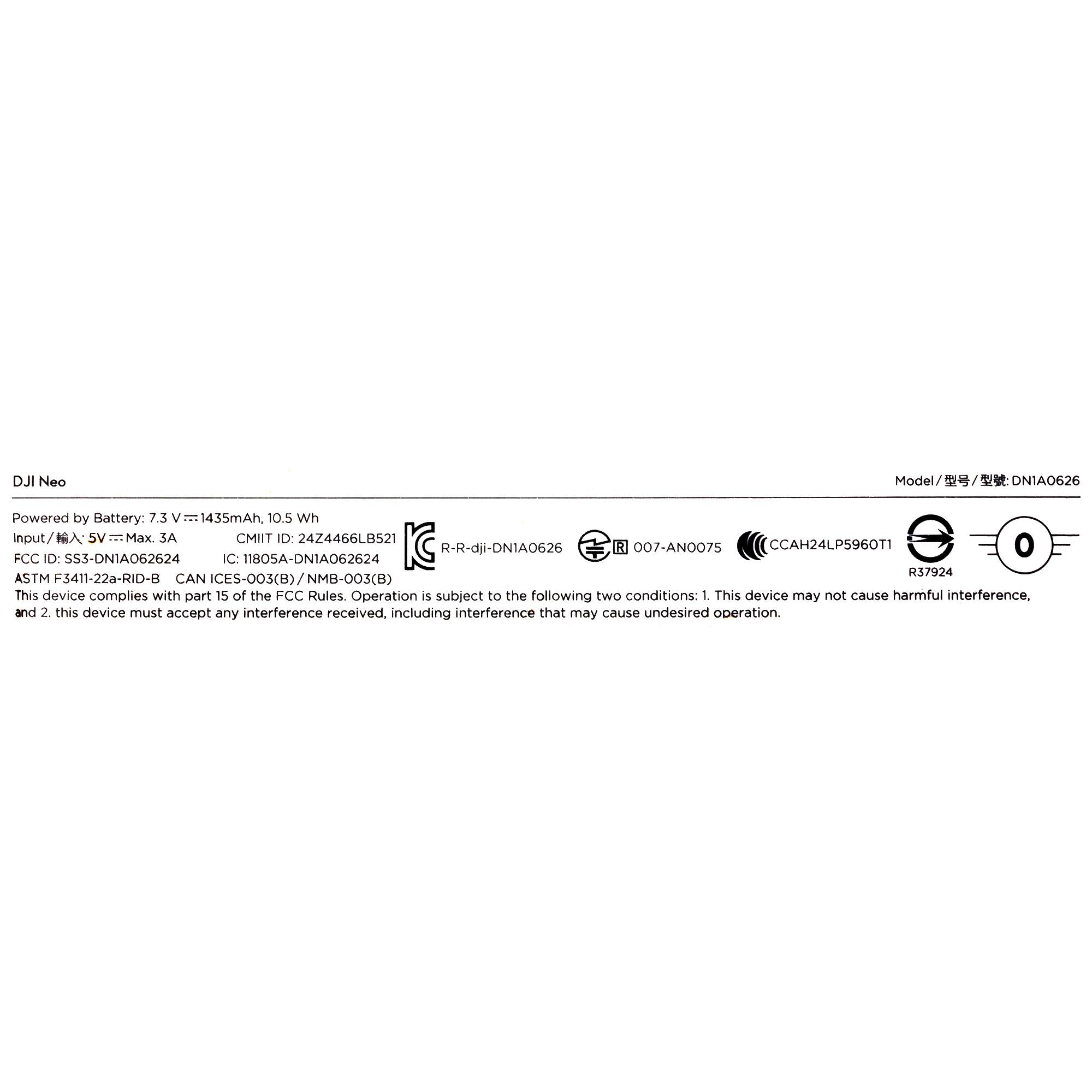 DJI Neo

Model / 型号 / 型號: DN1A0626

Powered by Battery: 7.3 V - 1435mAh, 10.5 Wh

Input/输入: 5 V - Max. 3A

CMIIT ID: 2424466LB521

FCC ID: SS3-DN1A062624

IC: 1805A-DN1A062624

ASTM F3411-22a-RID-B

CAN ICES-003(B)/NMB-003(B)

This device complies with part 15 of the FCC Rules. Operation is subject to the following two conditions: 1. This device may not cause harmful interference, and 2. this device must accept any interference received, including interference that may cause undesired operation.