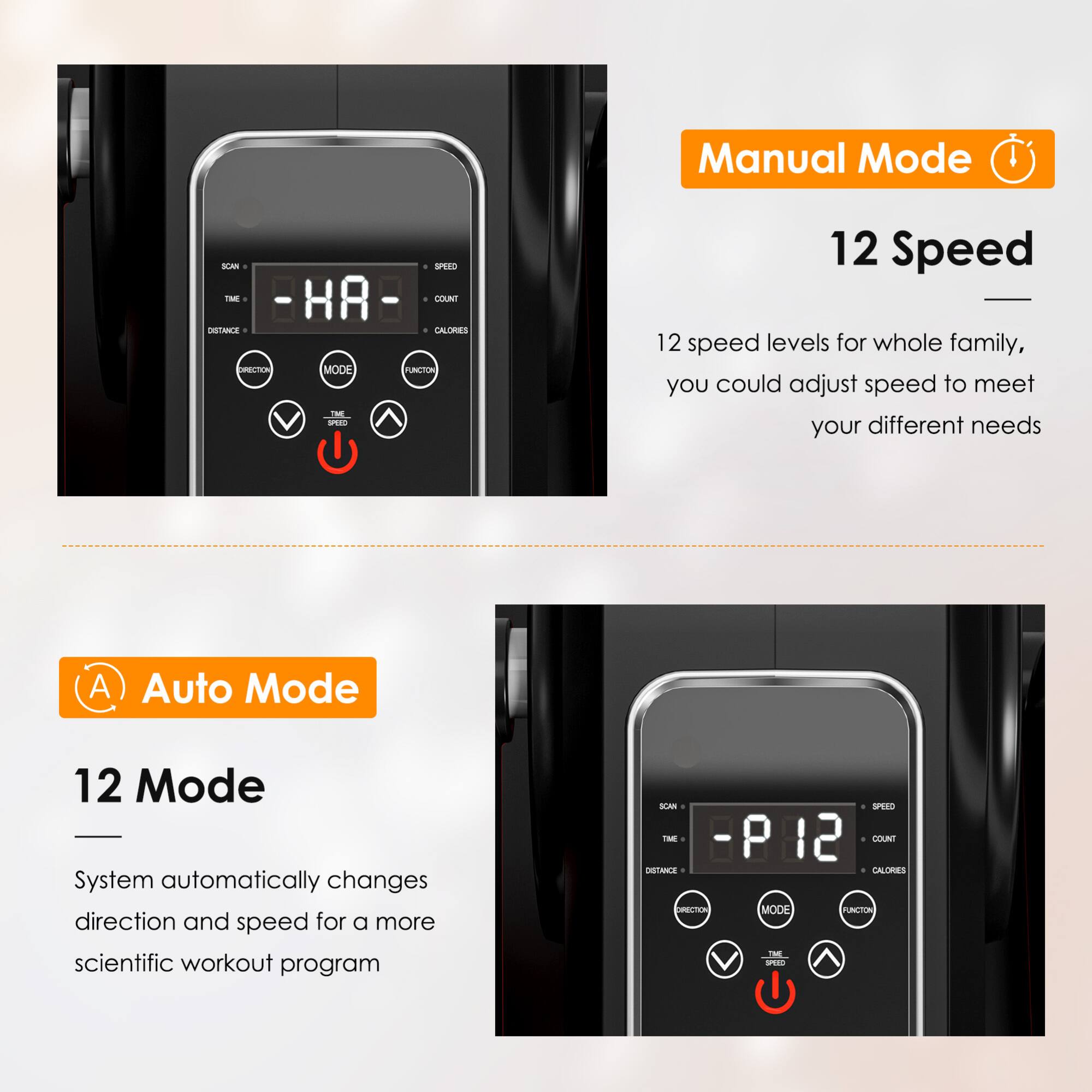 Manual Mode  
12 Speed  
12 speed levels for whole family, you could adjust speed to meet your different needs  

Auto Mode  
12 Mode  
System automatically changes direction and speed for a more scientific workout program