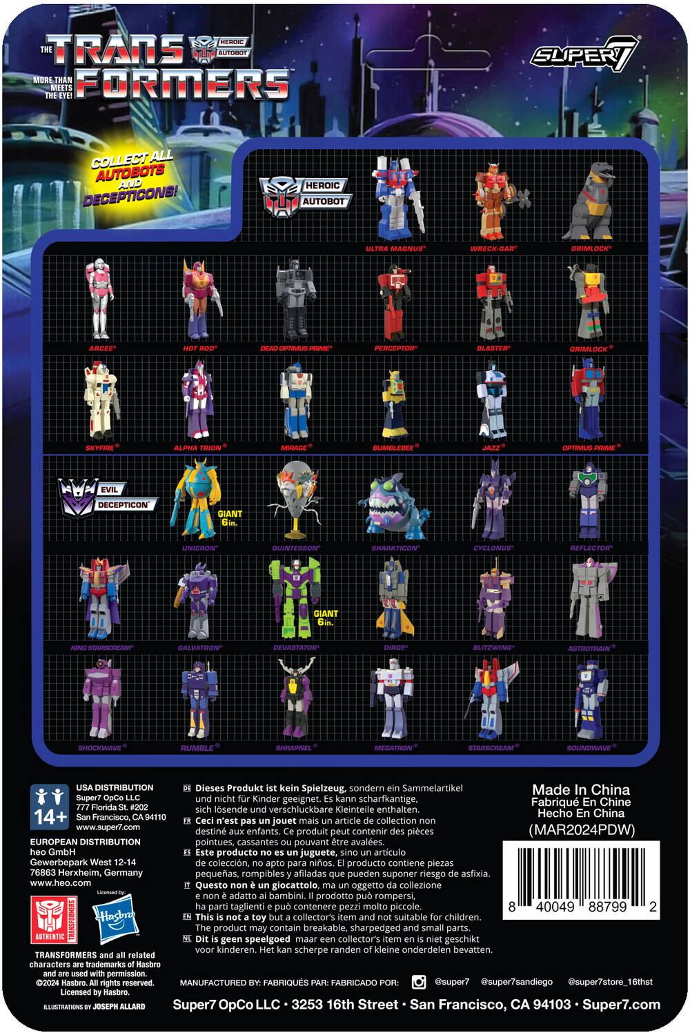 Here is the corrected and grouped text:

**Transformers: More Than Meets the Eye**

**Collect All Autobots and Decepticons!**

**Heroic Autobot:**
- Ultra Magnus
- Wreck-Gar
- Crimlock
- Arcee
- Hot Rod
- Ratchet
- Blaster
- Grimlock
- Skyfire
- Alpha Trion
- Mirage
- Bumblebee
- Optimus Prime

**Evil Decepticon:**
- Giant Unicron
- Quintesson
- Sharkticon
- Cyclonus
- Reflector
- Giant Staxcam
- Galvatron
- Devastator
- Blitzwing
- Astrotrain
- Shockwave
- Rumble
- Sideswipe
- Megatron
- Starscream
- Soundwave

**Product Information:**
- Dieses Produkt kein Spielzeug, sondern Sammelartikel. Made in China.
- Super7 OpCo. Nicht Kinder geeignet. Kann scharfkantige, verschluckbare Kleinteile enthalten.
- 14+ Francisco, 94110 Hecho China.
- Ceci n'est pas un jouet mais un article de collection. www.super7.com destiné aux enfants. Contient des pièces (MAR2024PDW) qui peuvent être avalées.
- Este producto no es juguete, sino artículo de colección. Apto para niños. Producto contiene piezas pequeñas, rompibles y afiladas.

**Distribution:**
- USA Distribution: 77 Florida St. #202, San Francisco, CA 94110
- European Distribution: Gewerbepark West 12-14, 76863 Herxheim, Germany
- Manufactured by: FABRIQUÉ PAR: Super7 LLC, 3256 16th St., San Francisco, CA 94103

**Additional Information:**
- Super7.com
- @super7
- @super7sandiego
- @super7store
- 16thst

**Barcode:**
- 40049 080799 2

**Note:** This product is not a toy but a collectible. It is not suitable for children. It may contain sharp, small parts that can be swallowed.