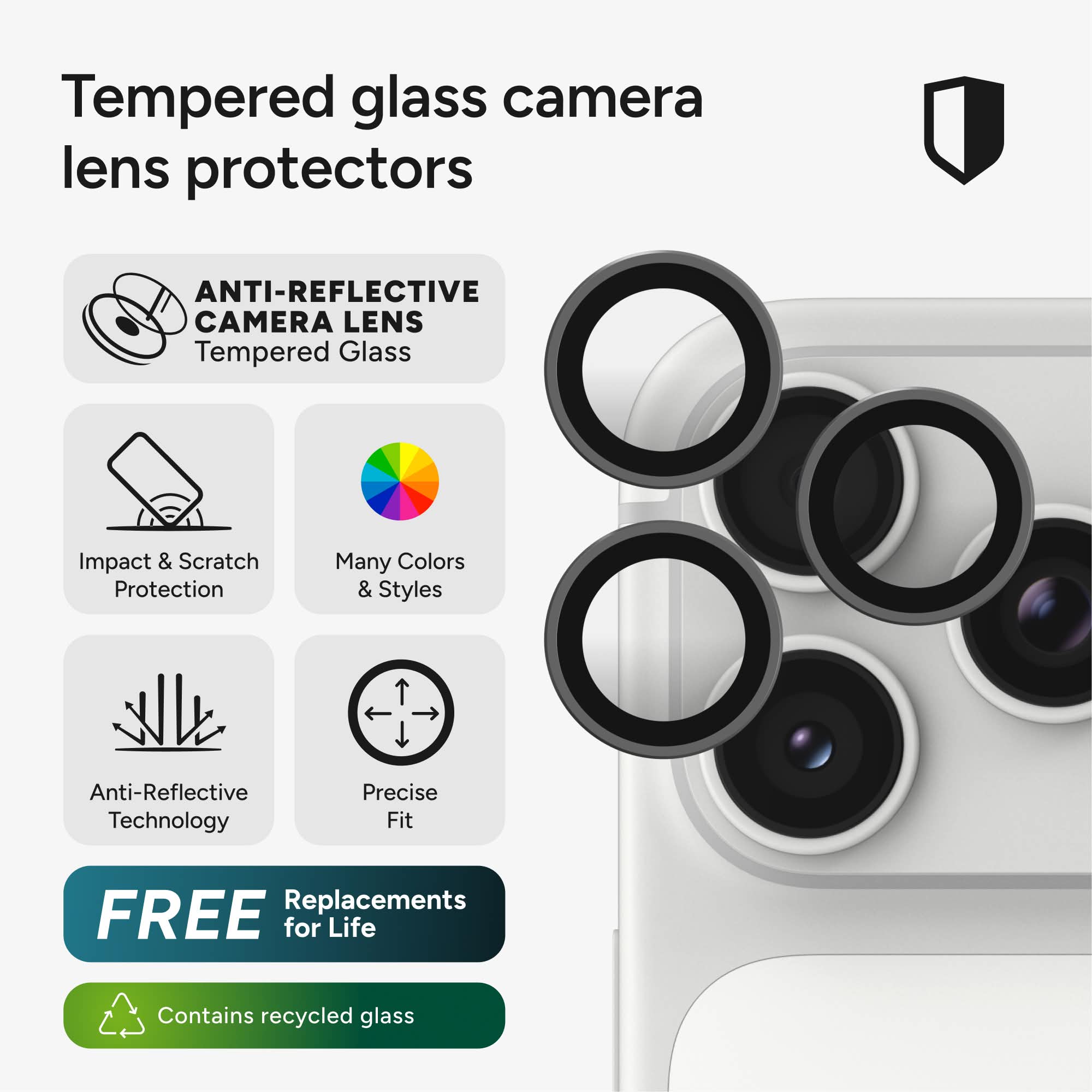 Tempered glass camera lens protectors

ANTI-REFLECTIVE CAMERA LENS Tempered Glass

Impact & Scratch Protection

Many Colors & Styles

Anti-Reflective Technology

Precise Fit

FREE Replacements for Life

Contains recycled glass