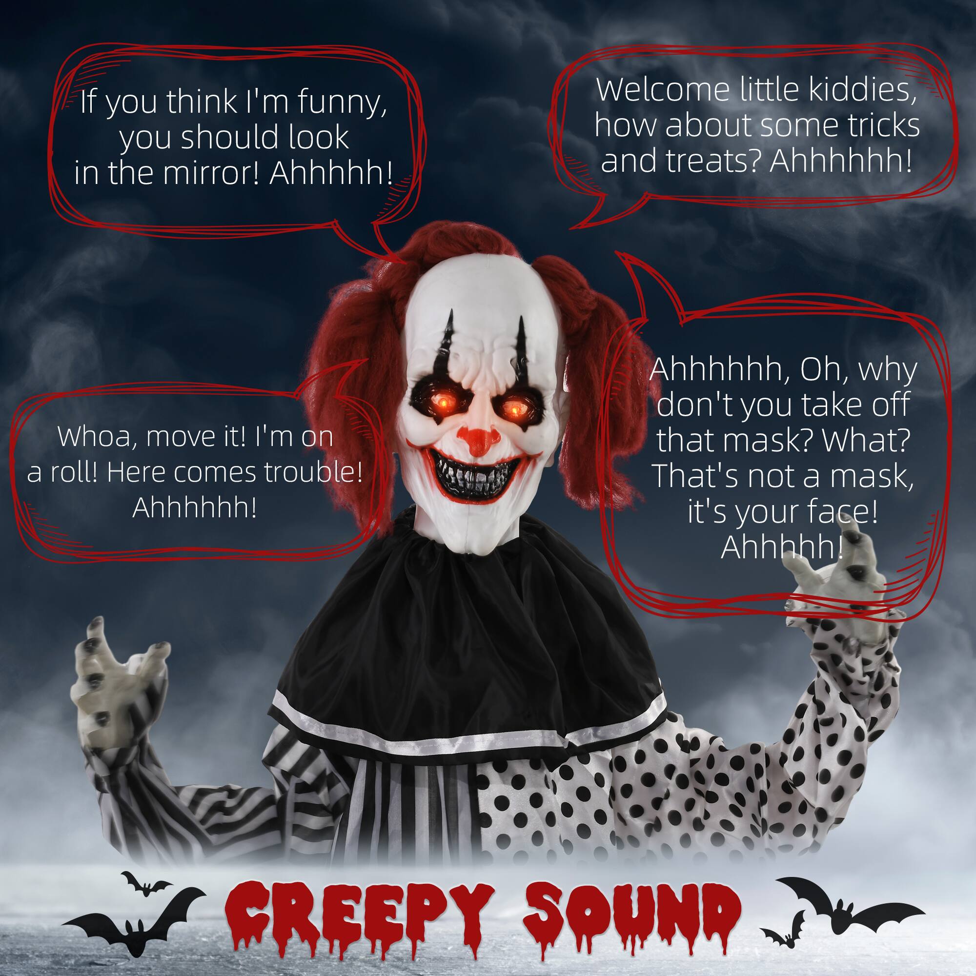 If you think I'm funny, you should look in the mirror! Ahhhhh!

Welcome little kiddies, how about some tricks and treats? Ahhhhh!

Whoa, move it! I'm on a roll! Here comes trouble! Ahhhhh!

Ahhhhhh, Oh, why don't you take off that mask? What? That's not a mask, it's your face! Ahhhhh!

CREEPY SOUND