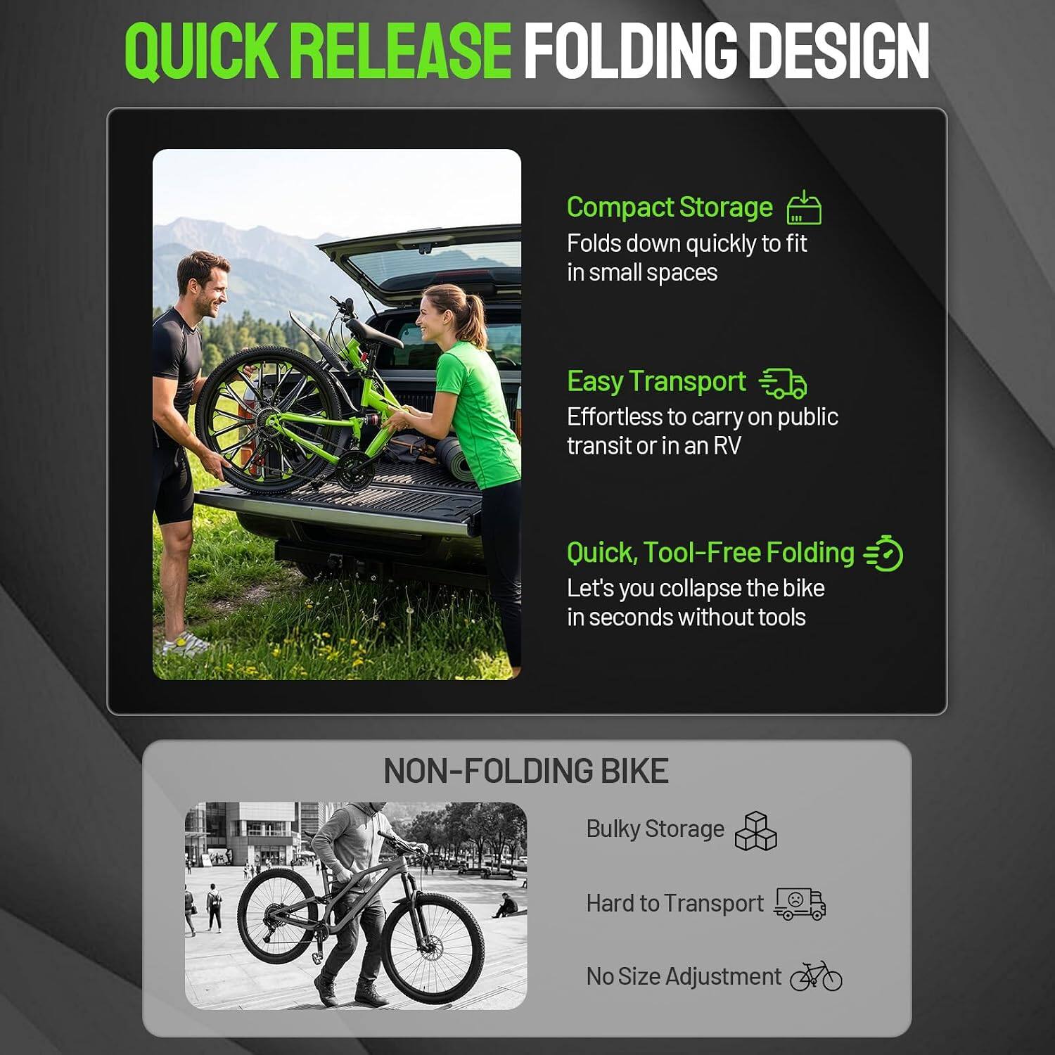 QUICK RELEASE FOLDING DESIGN

- Compact Storage
  - Folds down quickly to fit in small spaces

- Easy Transport
  - Effortless to carry on public transit or in an RV

- Quick, Tool-Free Folding
  - Let's you collapse the bike in seconds without tools

NON-FOLDING BIKE

- Bulky Storage
- Hard to Transport
- No Size Adjustment