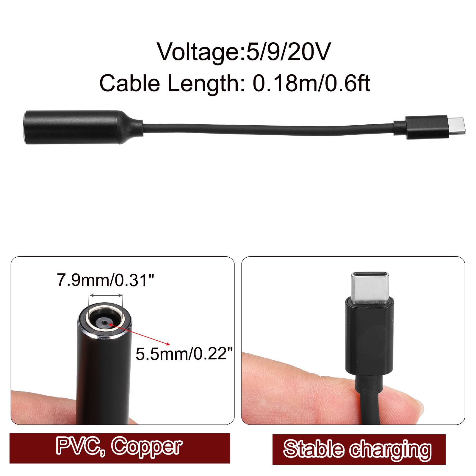 Voltage: 5/9/20V  
Cable Length: 0.18m/0.6ft  
7.9mm/0.31"  
5.5mm/0.22"  
PVC, Copper  
Stable charging