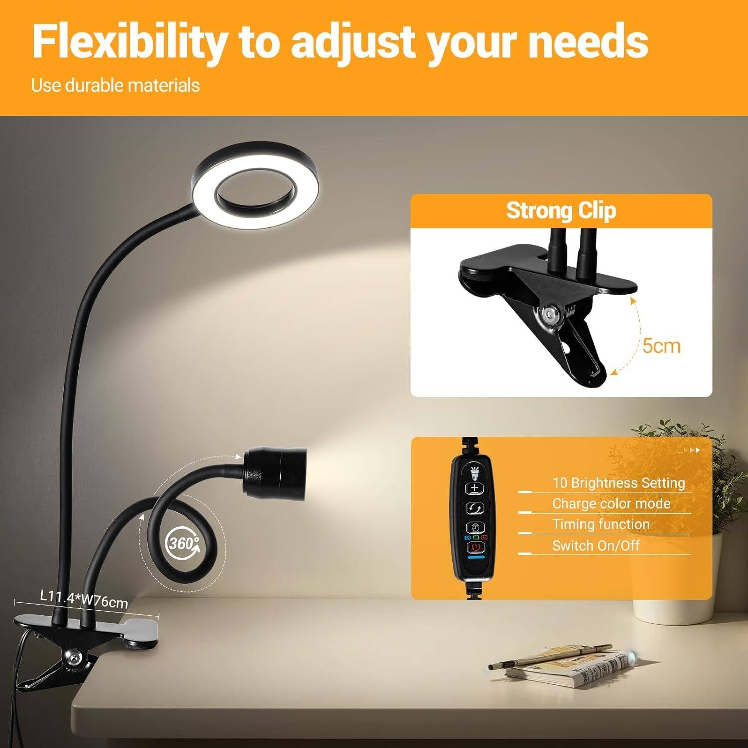 Flexibility to adjust your needs  
Use durable materials  

Strong Clip  
5cm  

360°  

10 Brightness Setting  
Charge color mode  
Timing function  
Switch On/Off  

L11.4*W76cm