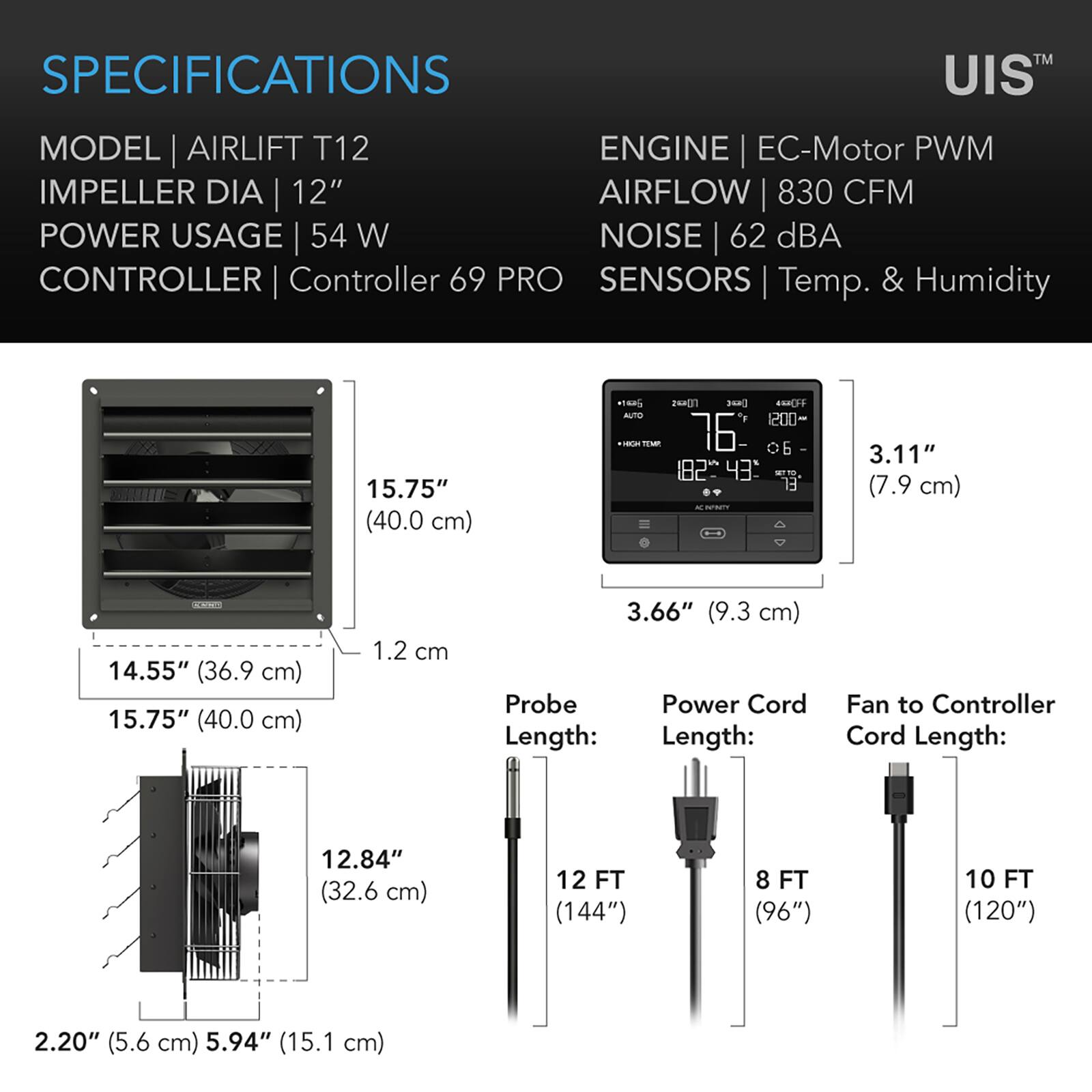 SPECIFICATIONS  
MODEL | AIRLIFT T12  
IMPELLER DIA | 12"  
POWER USAGE | 54 W  
CONTROLLER | Controller 69 PRO  
SENSORS | Temp. & Humidity  

ENGINE | EC-Motor PWM  
AIRFLOW | 830 CFM  
NOISE | 62 dBA  

15.75" (40.0 cm)  
14.55" (36.9 cm)  
1.2 cm  
12.84" (32.6 cm)  
2.20" (5.6 cm) 5.94" (15.1 cm)  

3.11" (7.9 cm)  
3.66" (9.3 cm)  

Probe Length: 12 FT (144")  
Power Cord Length: 8 FT (96")  
Fan to Controller Cord Length: 10 FT (120")