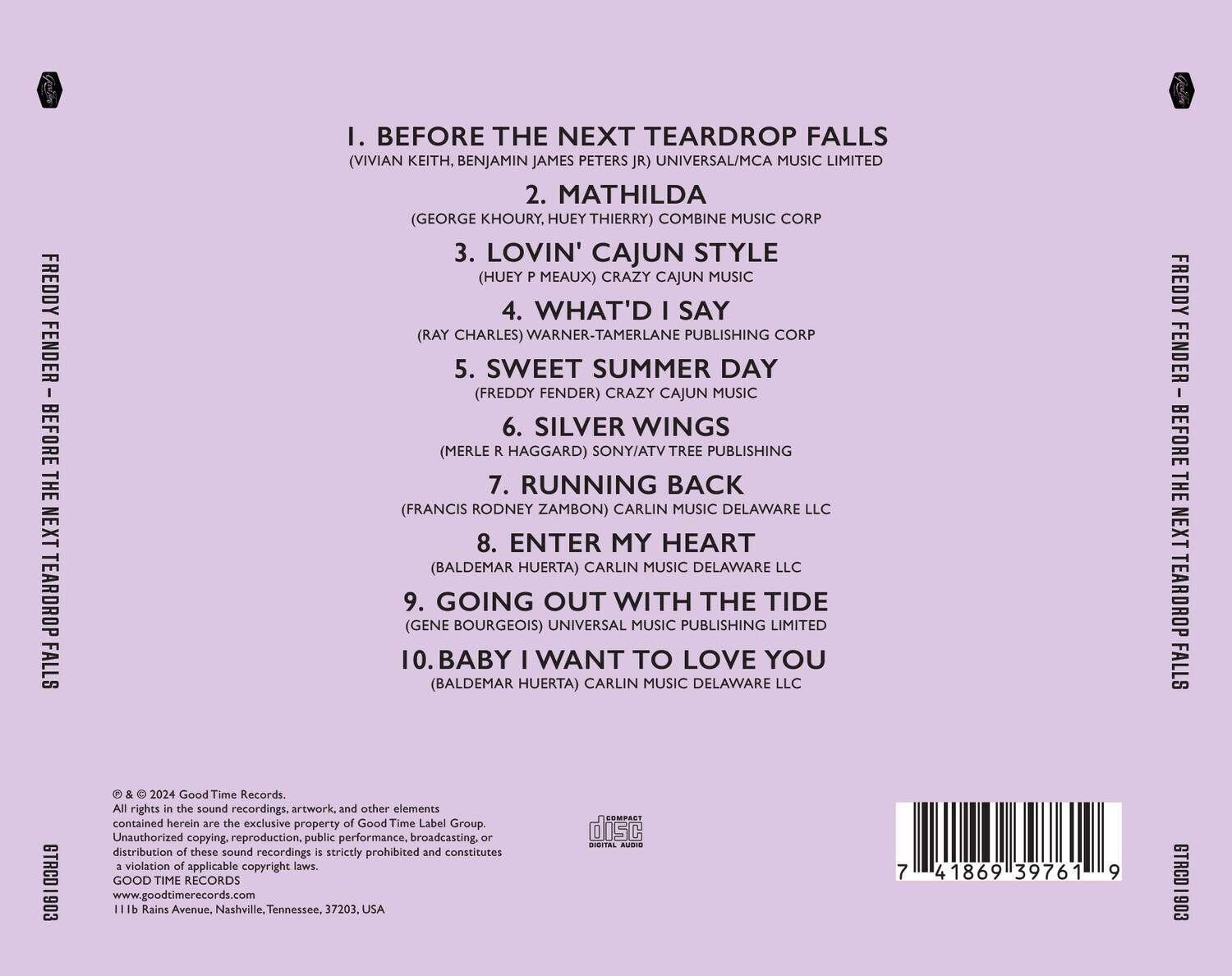 FREDDY FENDER - BEFORE THE NEXT TEARDROP FALLS

1. BEFORE THE NEXT TEARDROP FALLS (VIVIAN KEITH, BENJAMIN JAMES PETERS JR) UNIVERSAL/MCA MUSIC LIMITED
2. MATHILDA (GEORGE KHOURY, HUEY THIERRY) COMBINE MUSIC CORP
3. LOVIN' CAJUN STYLE (HUEY P MEAUX) CRAZY CAJUN MUSIC
4. WHAT'D I SAY (RAY CHARLES) WARNER-TAMERLANE PUBLISHING CORP
5. SWEET SUMMER DAY (FREDDY FENDER) CRAZY CAJUN MUSIC
6. SILVER WINGS (MERLE R HAGGARD) SONY/ATV TREE PUBLISHING
7. RUNNING BACK (FRANCIS RODNEY ZAMBON) CARLIN MUSIC DELAWARE LLC
8. ENTER MY HEART (BALDEMAR HUERTA) CARLIN MUSIC DELAWARE LLC
9. GOING OUT WITH THE TIDE (GENE BOURGEOIS) UNIVERSAL MUSIC PUBLISHING LIMITED
10. BABY I WANT TO LOVE