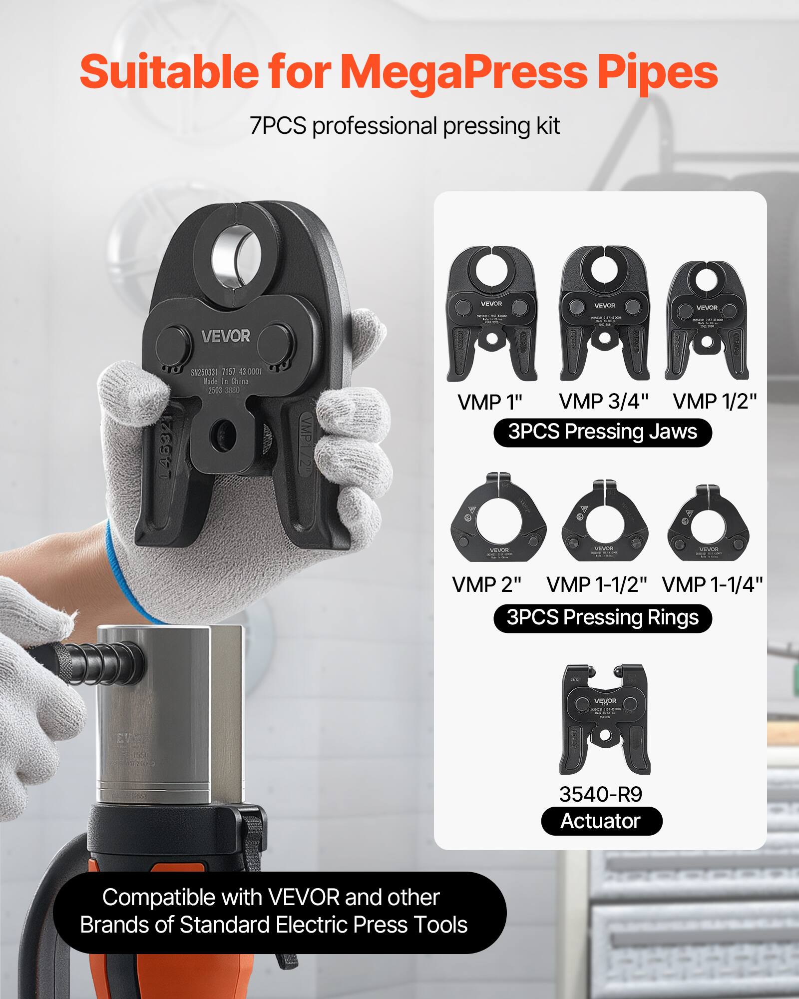 Suitable for MegaPress Pipes  
7PCS professional pressing kit  

- VMP 1"  
- VMP 3/4"  
- VMP 1/2"  
3PCS Pressing Jaws  

- VMP 2"  
- VMP 1-1/2"  
- VMP 1-1/4"  
3PCS Pressing Rings  

3540-R9 Actuator  

Compatible with VEVOR and other Brands of Standard Electric Press Tools