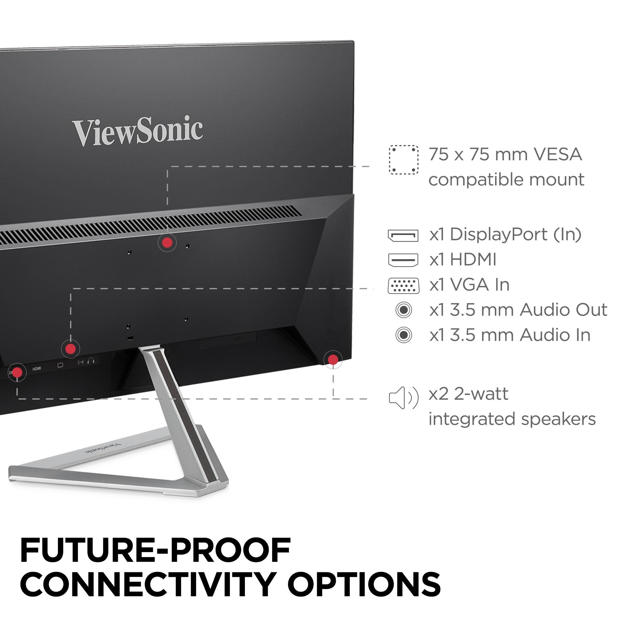 ViewSonic  
75 x 75 mm VESA compatible mount  
x1 DisplayPort (In)  
x1 HDMI  
x1 VGA In  
x1 3.5 mm Audio Out  
x1 3.5 mm Audio In  
x2 2-watt integrated speakers  

FUTURE-PROOF CONNECTIVITY OPTIONS