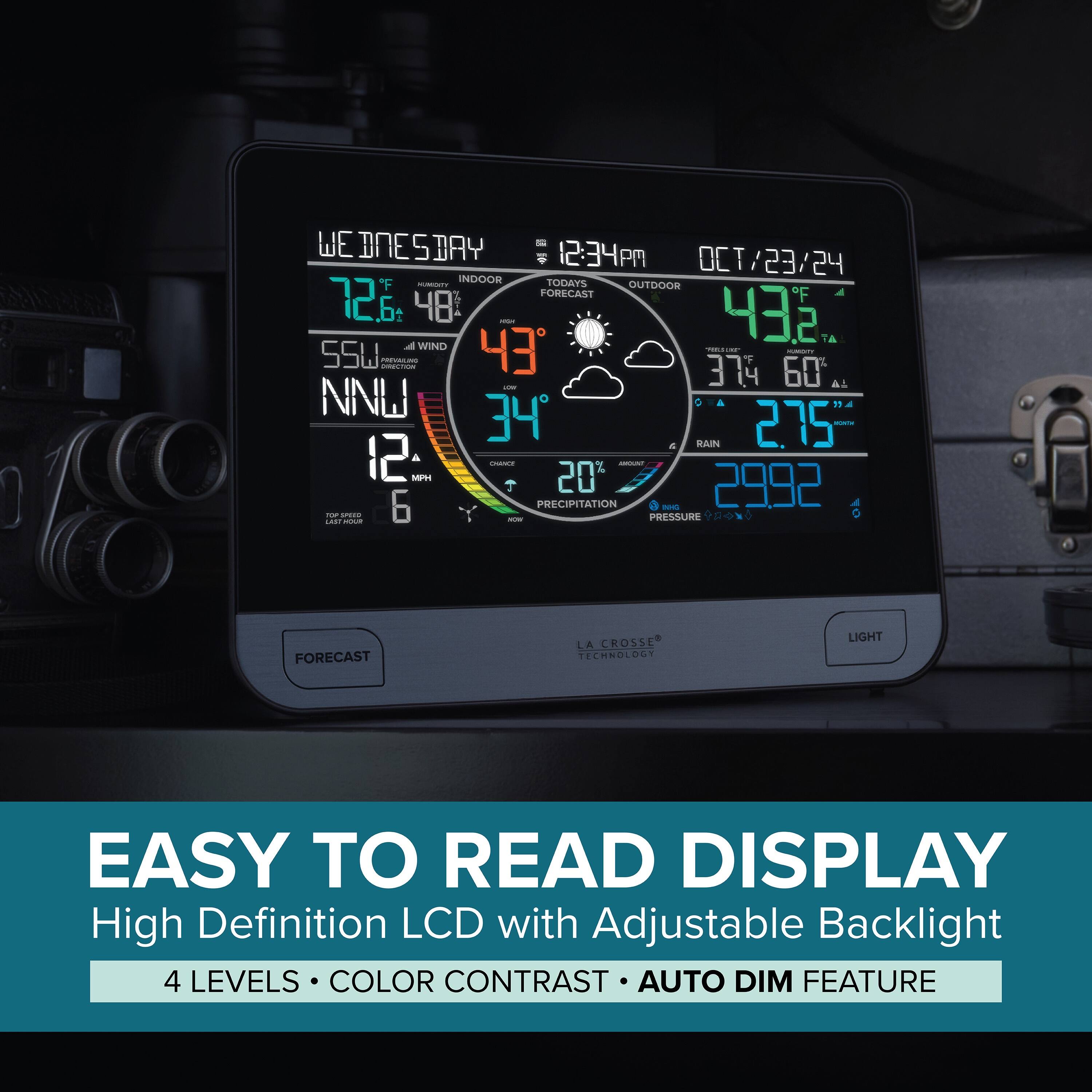 - WEDNESDAY 12:34 PM OCT/23/24  
  TODAY'S OUTDOOR FORECAST  
  F 72.6 48°  
  432 TA  
  WIND 43° 55W  
  374 60 AL NNW 34  
  SAN 275 12  
  PRECIPITATION 2992  
  PRESSURE A...  

- FORECAST LA CROSSE TECHNOLOGY  
  LIGHT EASY TO READ DISPLAY  
  High Definition LCD with Adjustable Backlight  
  4 LEVELS COLOR CONTRAST AUTO DIM FEATURE  

- EASY TO READ DISPLAY  
  High Definition LCD with Adjustable Backlight  
  4 LEVELS • COLOR CONTRAST • AUTO DIM FEATURE