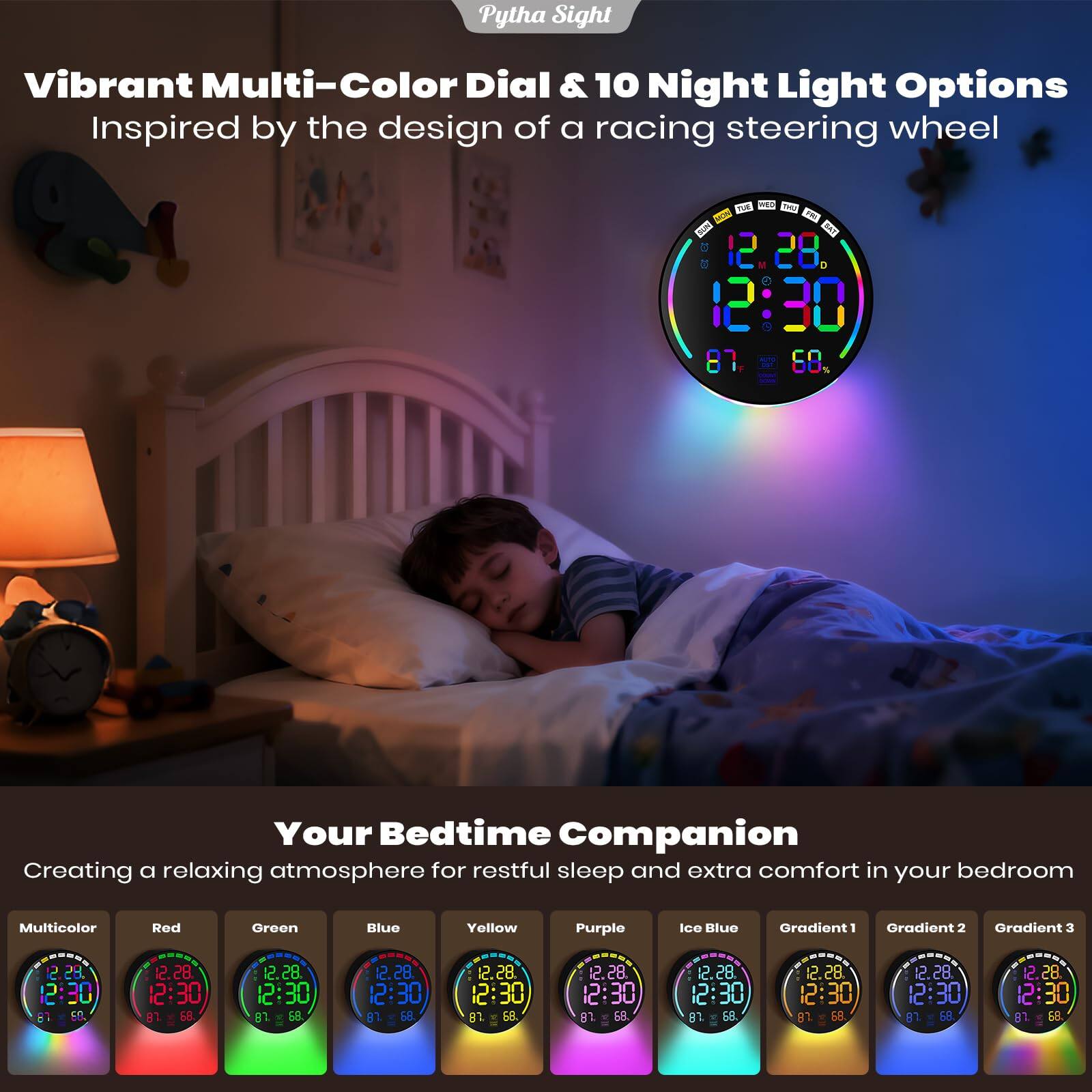 Pytha Sight Vibrant Multi-Color Dial & 10 Night Light Options Inspired by the design of a racing steering wheel

Your Bedtime Companion Creating a relaxing atmosphere for restful sleep and extra comfort in your bedroom

Multicolor Red Green Blue Yellow Purple Ice Blue Gradient 1 Gradient 2 Gradient 3

12:30 87 68

12:30 81 68

12:30 81 68

12:30 8 68

12:30 8 68

12:30 68

12:30 68

12:30 68
