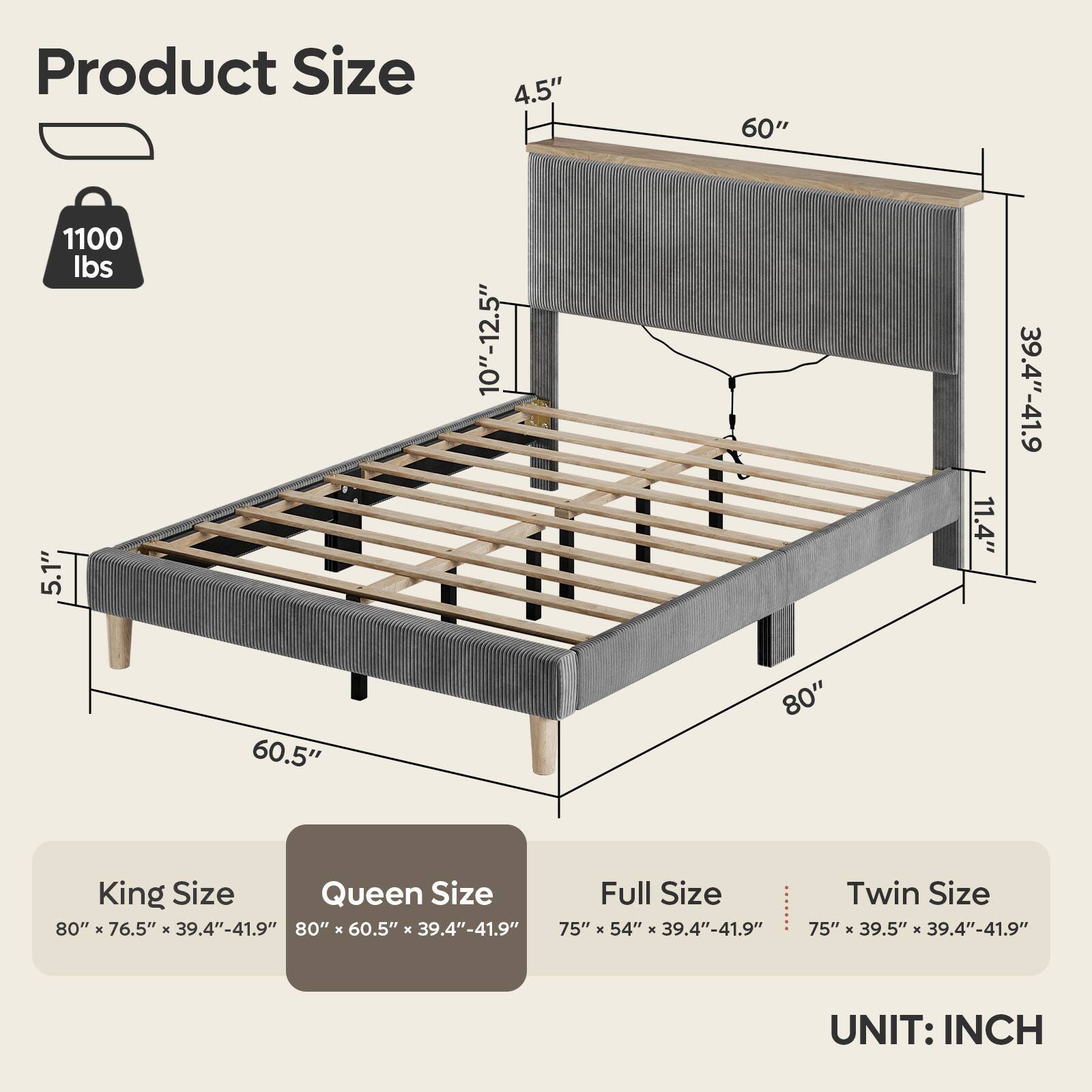 Product Size

- 4.5"
- 60"
- 1100 lbs
- 5.1"
- 10"-12.5"
- 11.4"
- 39.4"-41.9"
- 60.5"
- 80"

King Size: 80" x 76.5" x 39.4"-41.9"
Queen Size: 80" x 60.5" x 39.4"-41.9"
Full Size: 75" x 54" x 39.4"-41.9"
Twin Size: 75" x 39.5" x 39.4"-41.9"

UNIT: INCH