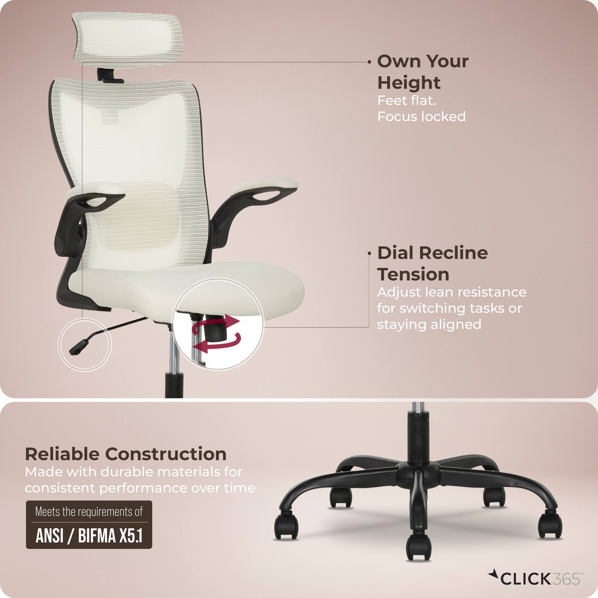 - Own Your Height  
  Feet flat.  
  Focus locked

- Dial Recline  
  Tension  
  Adjust lean resistance for switching tasks or staying aligned

- Reliable Construction  
  Made with durable materials for consistent performance over time  
  Meets the requirements of ANSI / BIFMA X5.1

- CLICK 365