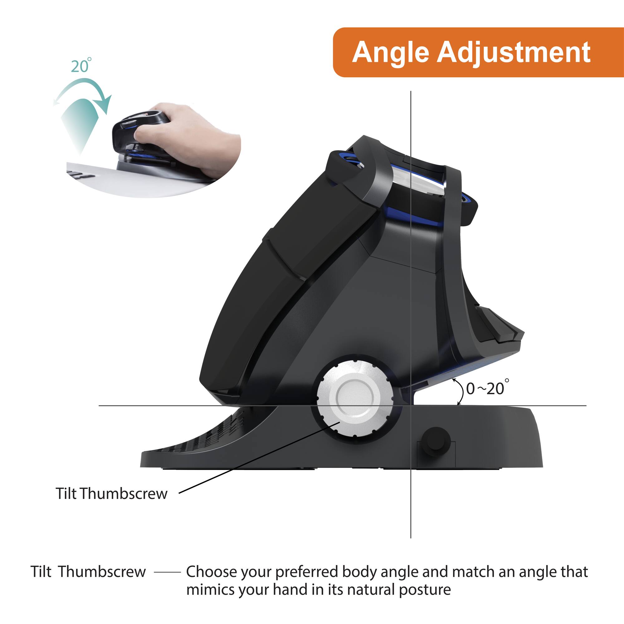 Angle Adjustment

20°

Tilt Thumbscrew

Tilt Thumbscrew — Choose your preferred body angle and match an angle that mimics your hand in its natural posture

0~20°