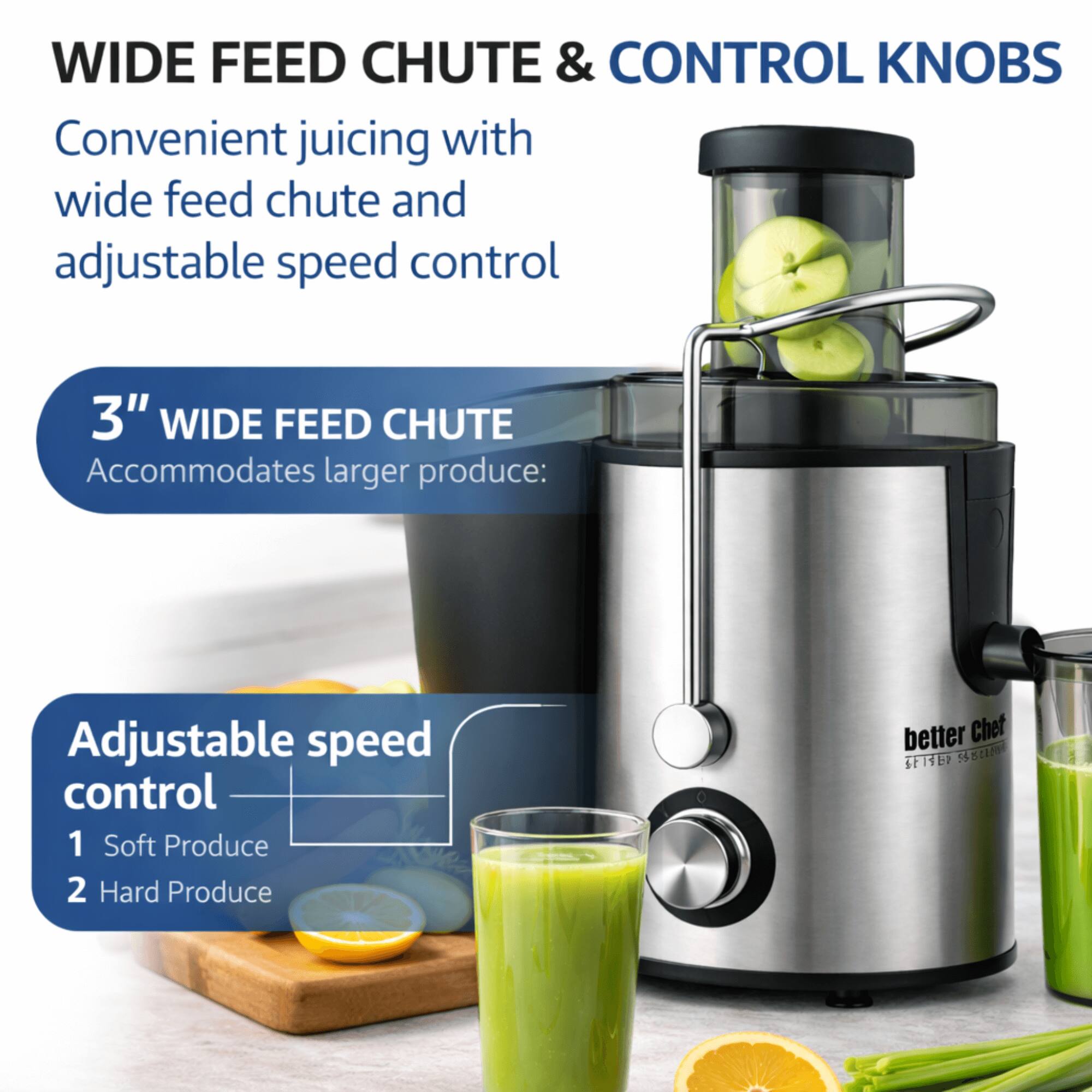 WIDE FEED CHUTE & CONTROL KNOBS  
Convenient juicing with wide feed chute and adjustable speed control  

3" WIDE FEED CHUTE  
Accommodates larger produce:  

Adjustable speed control  
1 Soft Produce  
2 Hard Produce  

better Chef SP1TER 520