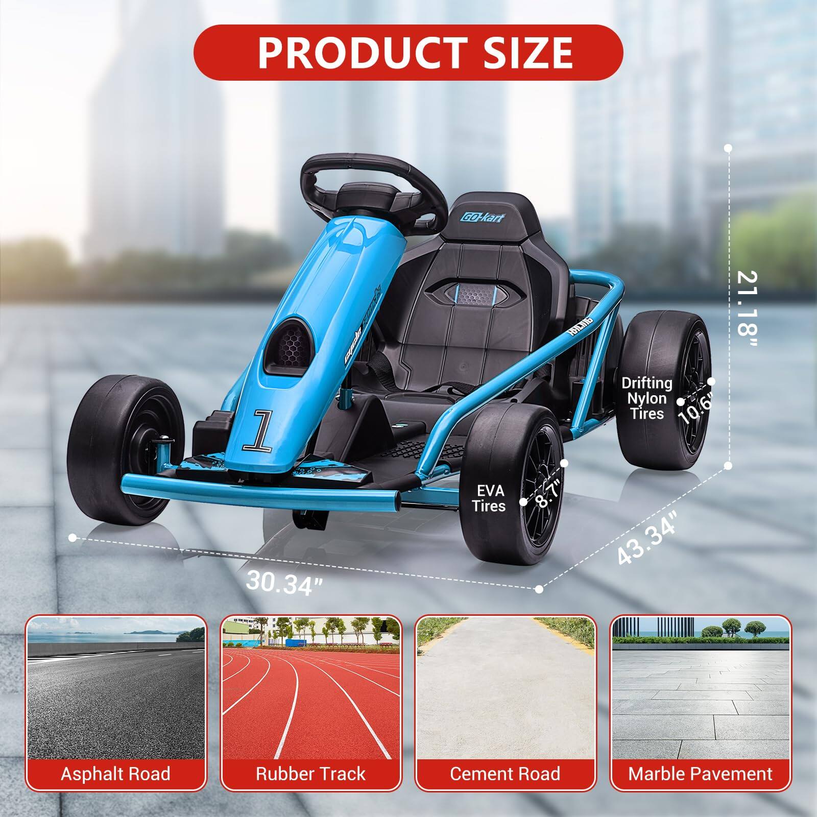 PRODUCT SIZE

- B-kart
- 30.34" (Width)
- 43.34" (Length)
- EVA Tires: 8.7"
- Drifting Nylon Tires: 10.6"
- 21.18" (Height)

Suitable for:
- Asphalt Road
- Rubber Track
- Cement Road
- Marble Pavement