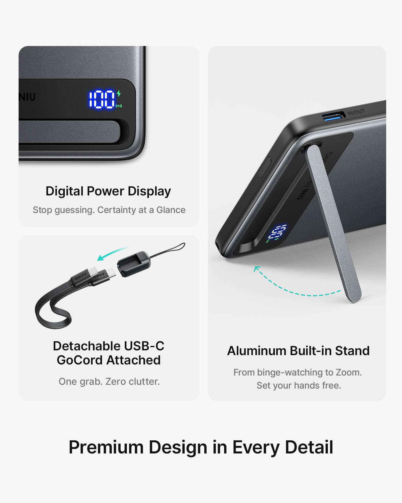 NIU 100 IN/OUT Digital Power Display  
Stop guessing. Certainty at a Glance  

Detachable USB-C GoCord Attached  
One grab. Zero clutter.  

Aluminum Built-in Stand  
From binge-watching to Zoom.  
Set your hands free.  

Premium Design in Every Detail