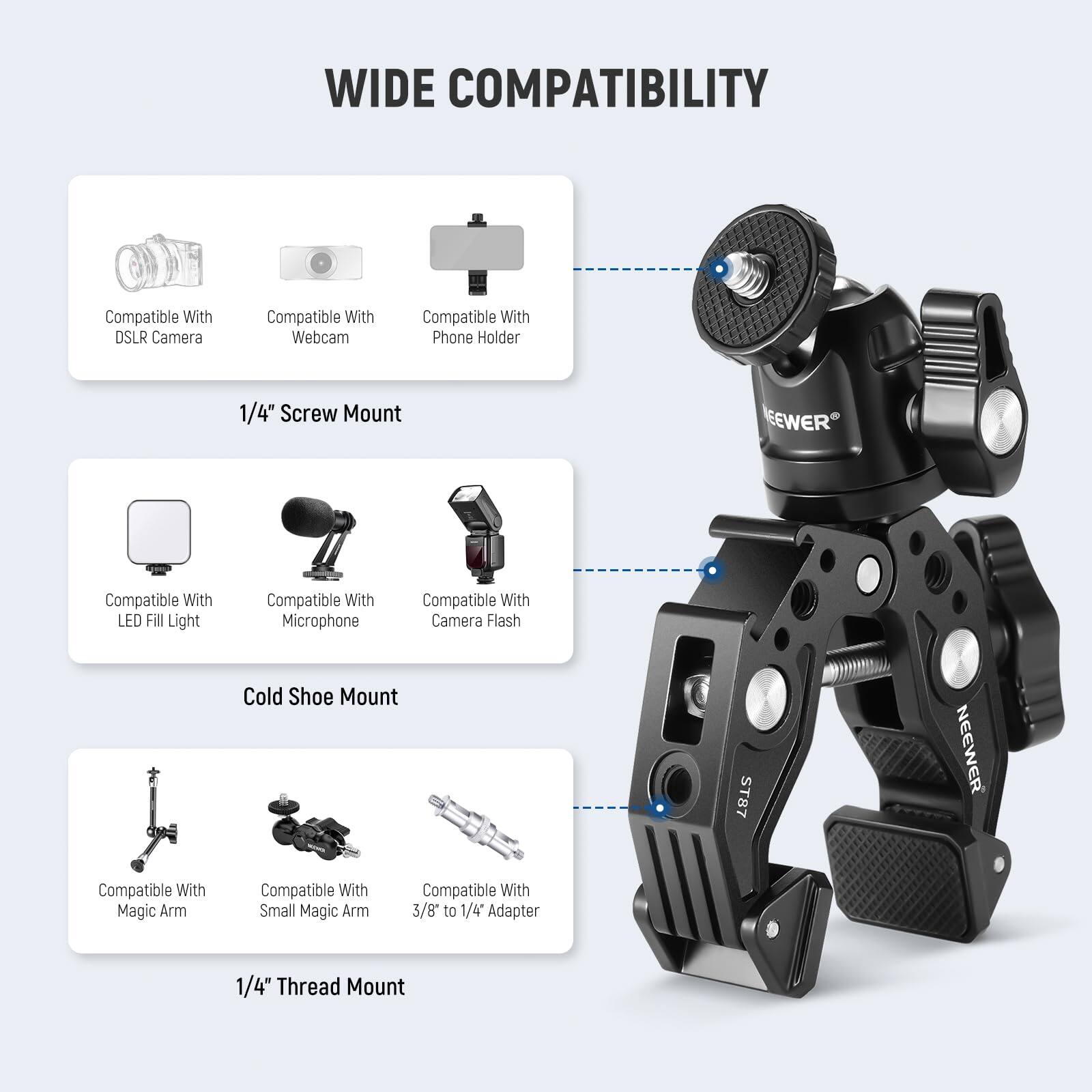 WIDE COMPATIBILITY

Compatible With DSLR Camera  
Compatible With Webcam  
Compatible With Phone Holder  
1/4" Screw Mount  

Compatible With LED Fill Light  
Compatible With Microphone  
Compatible With Camera Flash  
Cold Shoe Mount ST87  

Compatible With Magic Arm  
Compatible With Small Magic Arm  
Compatible With 3/8" to 1/4" Adapter  
1/4" Thread Mount