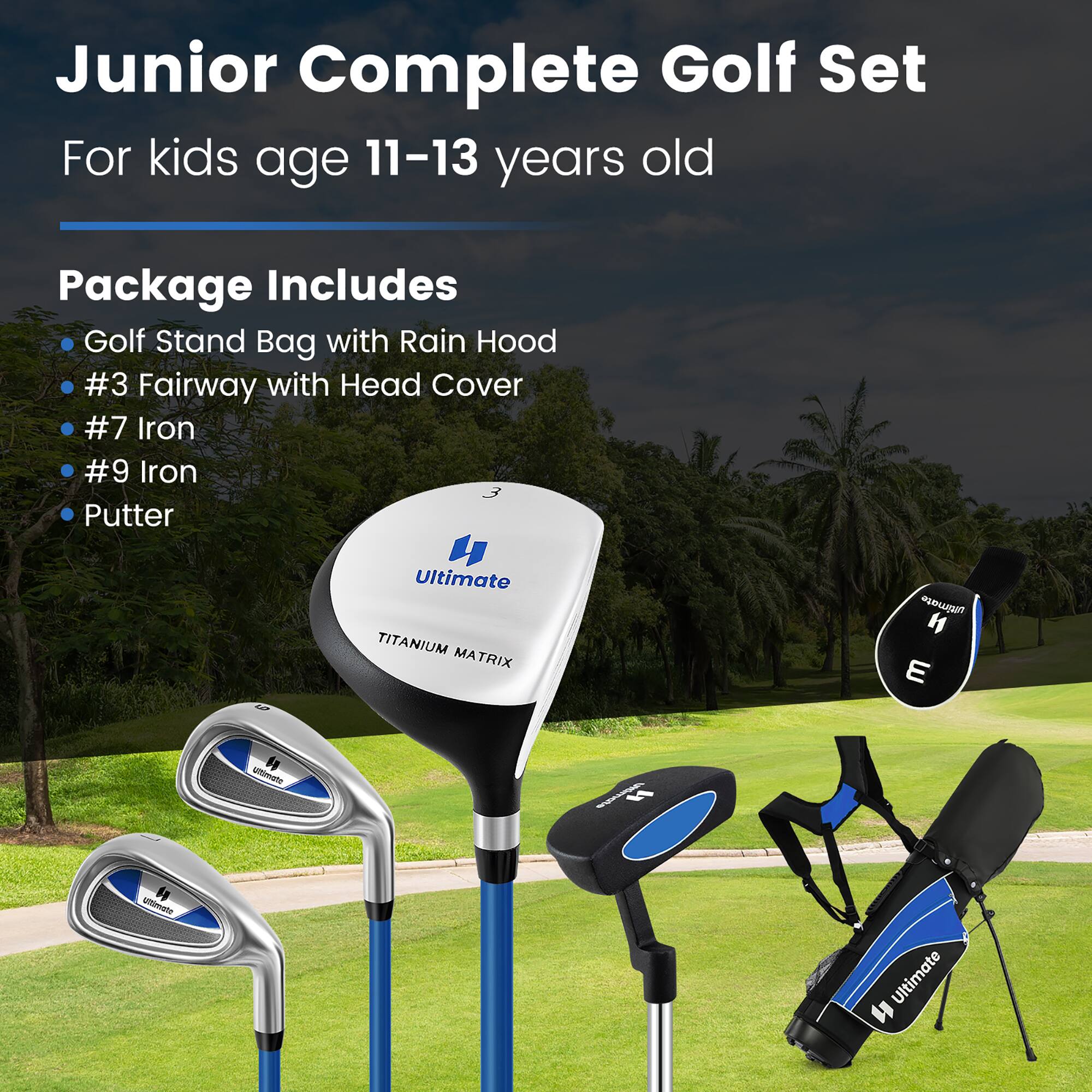 Junior Complete Golf Set  
For kids age 11-13 years old  

Package Includes  
- Golf Stand Bag with Rain Hood  
- #3 Fairway with Head Cover  
- #7 Iron  
- #9 Iron  
- Putter  

Ultimate  
TITANIUM MATRIX