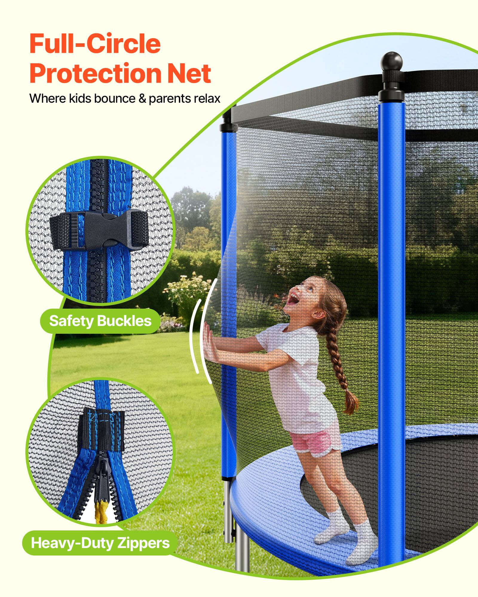 Full-Circle Protection Net  
Where kids bounce & parents relax  

Safety Buckles  

Heavy-Duty Zippers