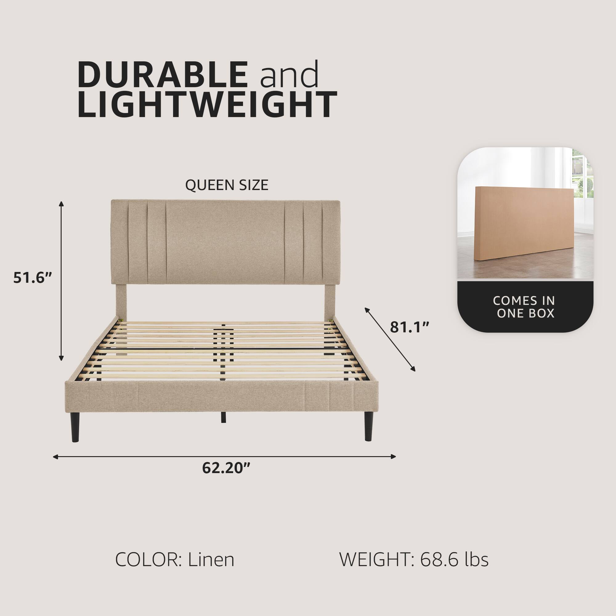 DURABLE and LIGHTWEIGHT  
QUEEN SIZE  
51.6" x 62.20" x 81.1"  
COLOR: Linen  
WEIGHT: 68.6 lbs  
COMES IN ONE BOX