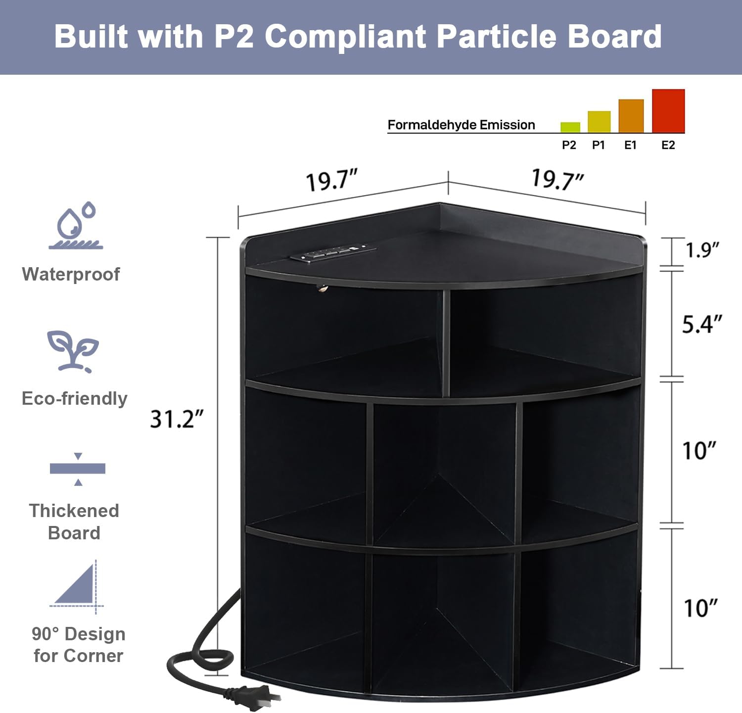 Built with P2 Compliant Particle Board

- Formaldehyde Emission: P2, P1, E1, E2
- Waterproof
- Eco-friendly
- Thickened Board
- 90° Design for Corner

Dimensions:
- Height: 31.2"
- Width: 19.7"
- Depth: 19.7"
- Shelf Depth: 10"
- Shelf Height: 10"
- Top Shelf Height: 1.9"
- Shelf Spacing: 5.4"