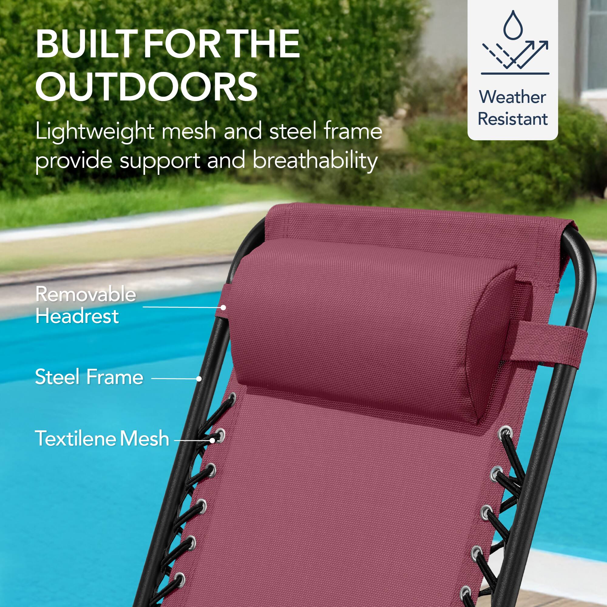 BUILT FOR THE OUTDOORS

Lightweight mesh and steel frame provide support and breathability

Weather Resistant

Removable Headrest

Steel Frame

Textilene Mesh