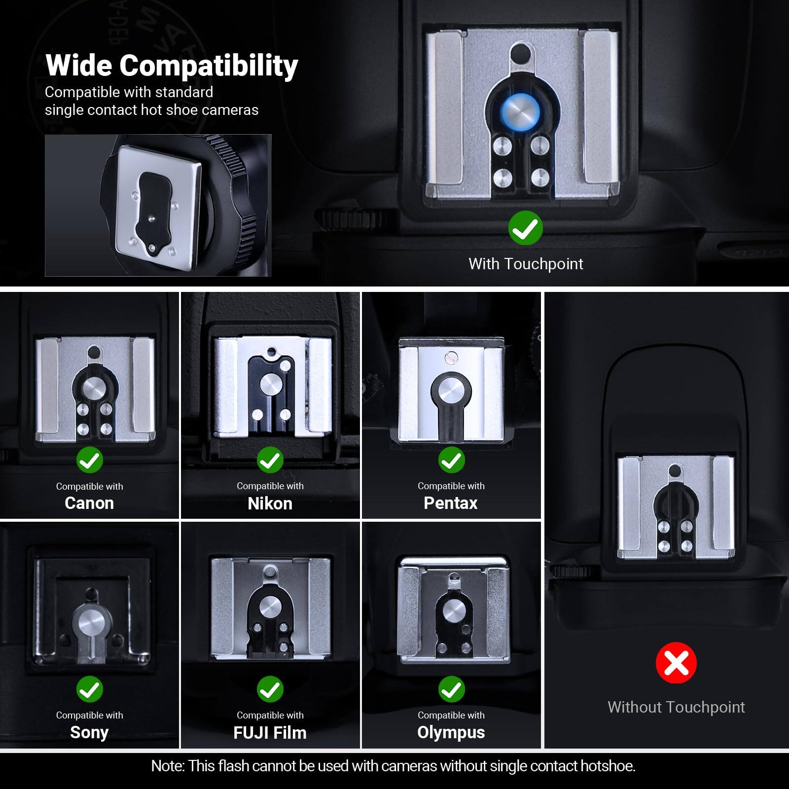 A-DEP Wide Compatibility  
Compatible with standard single contact hot shoe cameras  

With Touchpoint  
Compatible with Canon  
Compatible with Nikon  
Compatible with Pentax  
Compatible with Sony  
Compatible with FUJI Film  
Compatible with Olympus  

Without Touchpoint  
Note: This flash cannot be used with cameras without single contact hotshoe.