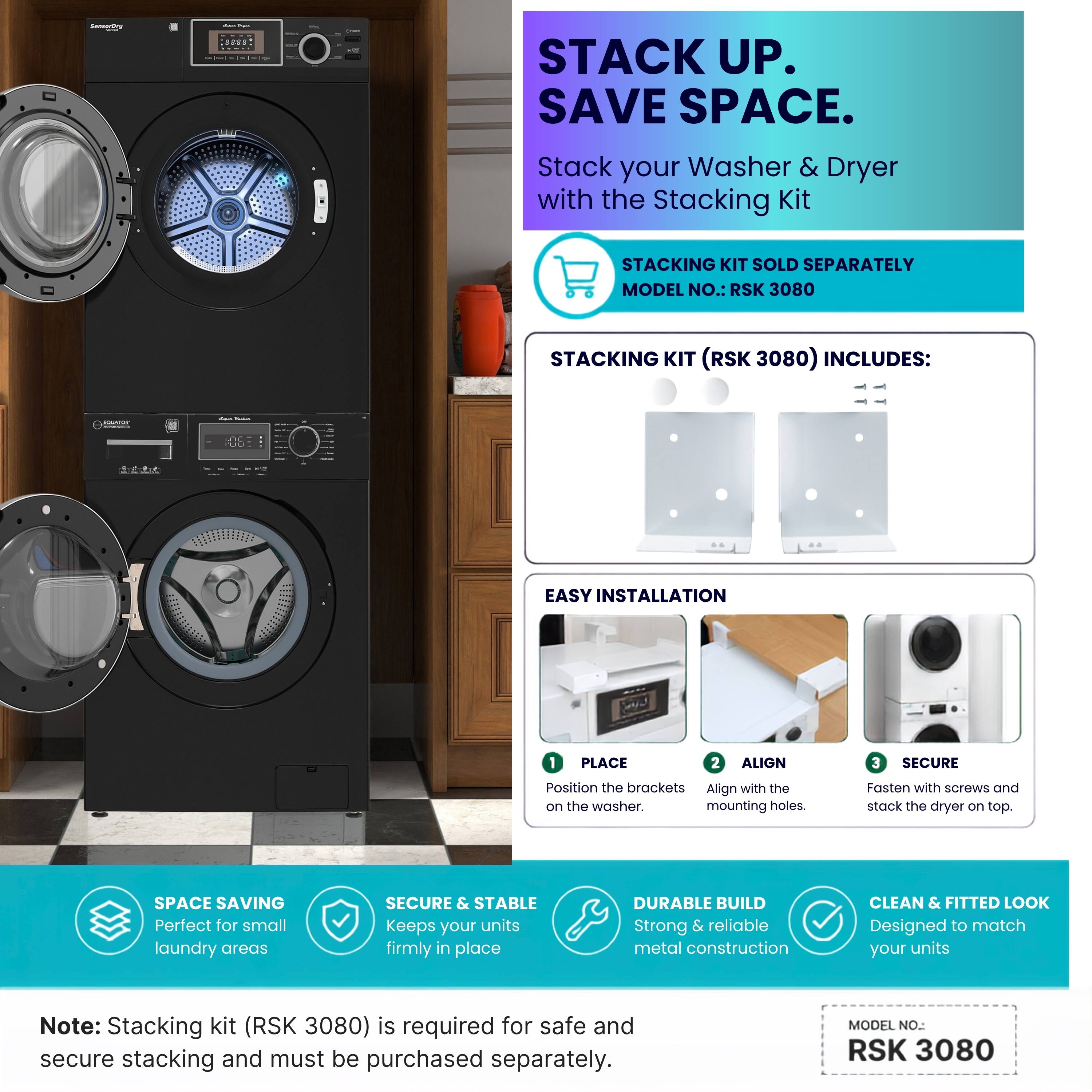 STACK UP. SAVE SPACE.  
Stack your Washer & Dryer with the Stacking Kit  
STACKING KIT SOLD SEPARATELY  
MODEL NO.: RSK 3080  

STACKING KIT (RSK 3080) INCLUDES:  

EASY INSTALLATION  
1. PLACE  
Position the brackets on the washer.  
2. ALIGN  
Align with the mounting holes.  
3. SECURE  
Fasten with screws and stack the dryer on top.  

SPACE SAVING  
Perfect for small laundry areas  

SECURE & STABLE  
Keeps your units firmly in place  

DURABLE BUILD  
Strong & reliable metal construction  

CLEAN & FITTED LOOK  
Designed to match your units  

Note: Stacking kit (RSK 3080) is required for safe and secure stacking and must be purchased separately.  
MODEL NO. RSK 3080