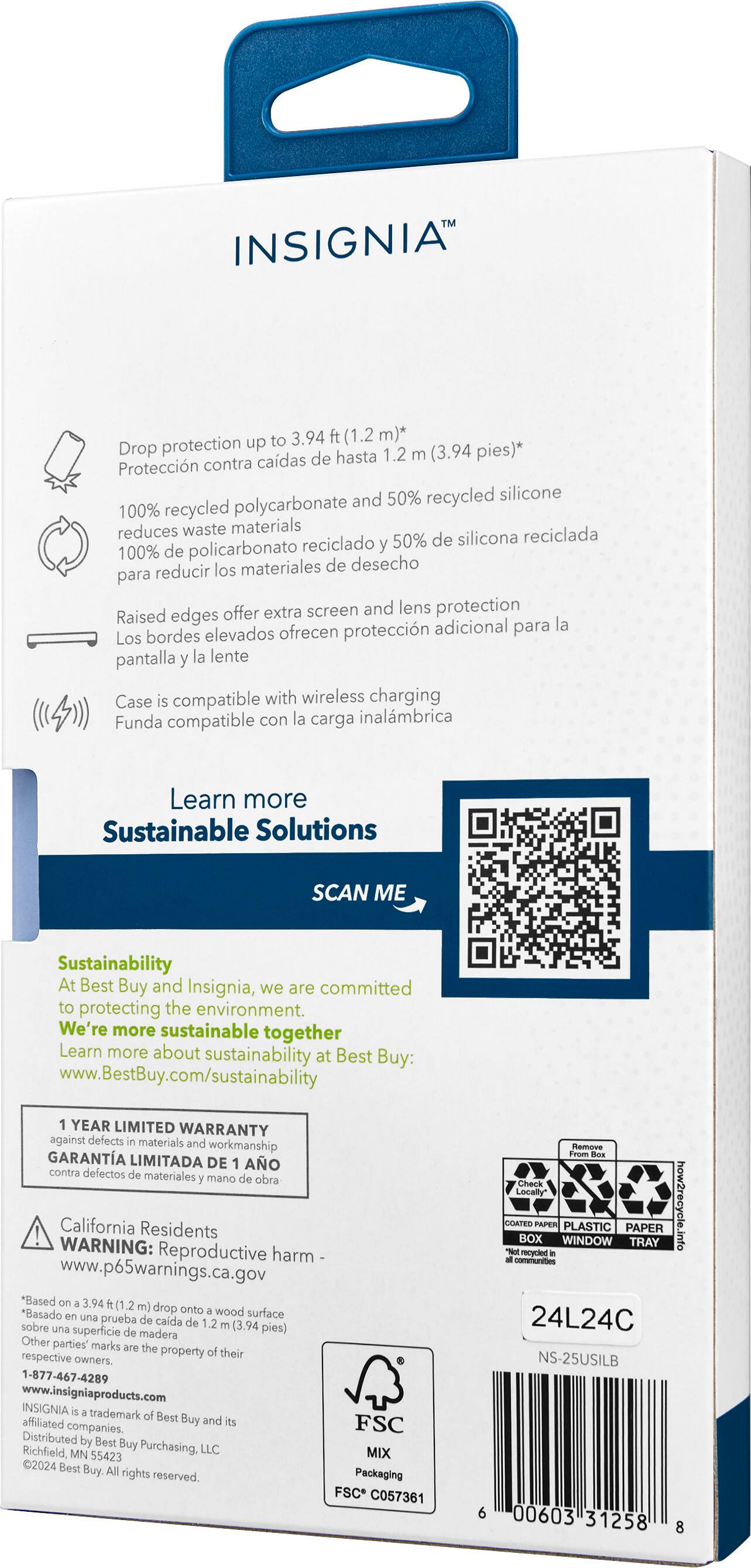 INSIGNIA to 3.94 ft (1.2 m) drop protection up to 1.2 m (3.94 ft) *cadas de hasta 1.2 m (3.94 ft) *100% recycled polycarbonate reduces waste materials *50% recycled silicone *extra screen and lens protection *Raised edges offer additional protection for the screen and lens *Case is compatible with wireless charging *Sustainability At Best Buy and Insignia, we are committed to protecting the environment. We're more sustainable together *Learn more Sustainable Solutions *SCAN ME *Year limited warranty against defects in materials and workmanship *California Residents WARNING: Reproductive harm www.p65warnings.ca.gov "Based on a study of available data, the California Environmental Protection Agency has not established a safe harbor level for this chemical. The study found that exposure to this chemical may cause birth defects or other reproductive harm."