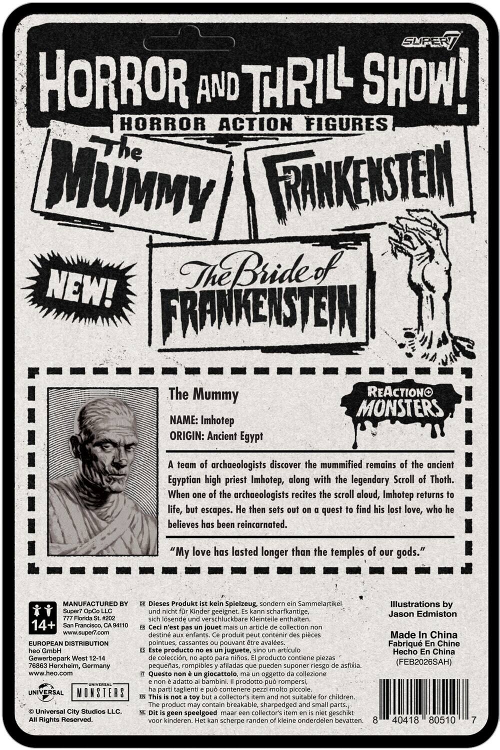 SUPER HORROR AND THRILL SHOW!  
HORROR ACTION FIGURES  
The Mummy  
FRANKENSTEIN  
The Bride of FRANKENSTEIN  

The Mummy  
NAME: Imhotep  
ORIGIN: Ancient Egypt  

A team of archaeologists discover the mummified remains of the ancient Egyptian high priest Imhotep, along with the legendary Scroll of Thoth. When one of the archaeologists recites the scroll aloud, Imhotep returns to life, but escapes. He then sets out on a quest to find his lost love, who he believes has been reincarnated.  
"My love has lasted longer than the temples of our gods."  

MANUFACTURED Super7 OpCo LLC  
777 Florida St. #202  
San Francisco, CA 94110  
www.super7.com  

EUROPEAN DISTRIBUTION  
Heo GmbH  
Gewerbepark West 12-14  
76863 Herxheim, Germany  
www.heo.com  

UNIVERSAL MONSTERS  
Universal City Studios Rights Reserved.  

Dieses Produkt kein Spielzeug, sondern ein Sammelartikel. Nicht für Kinder geeignet. Kann scharfkant