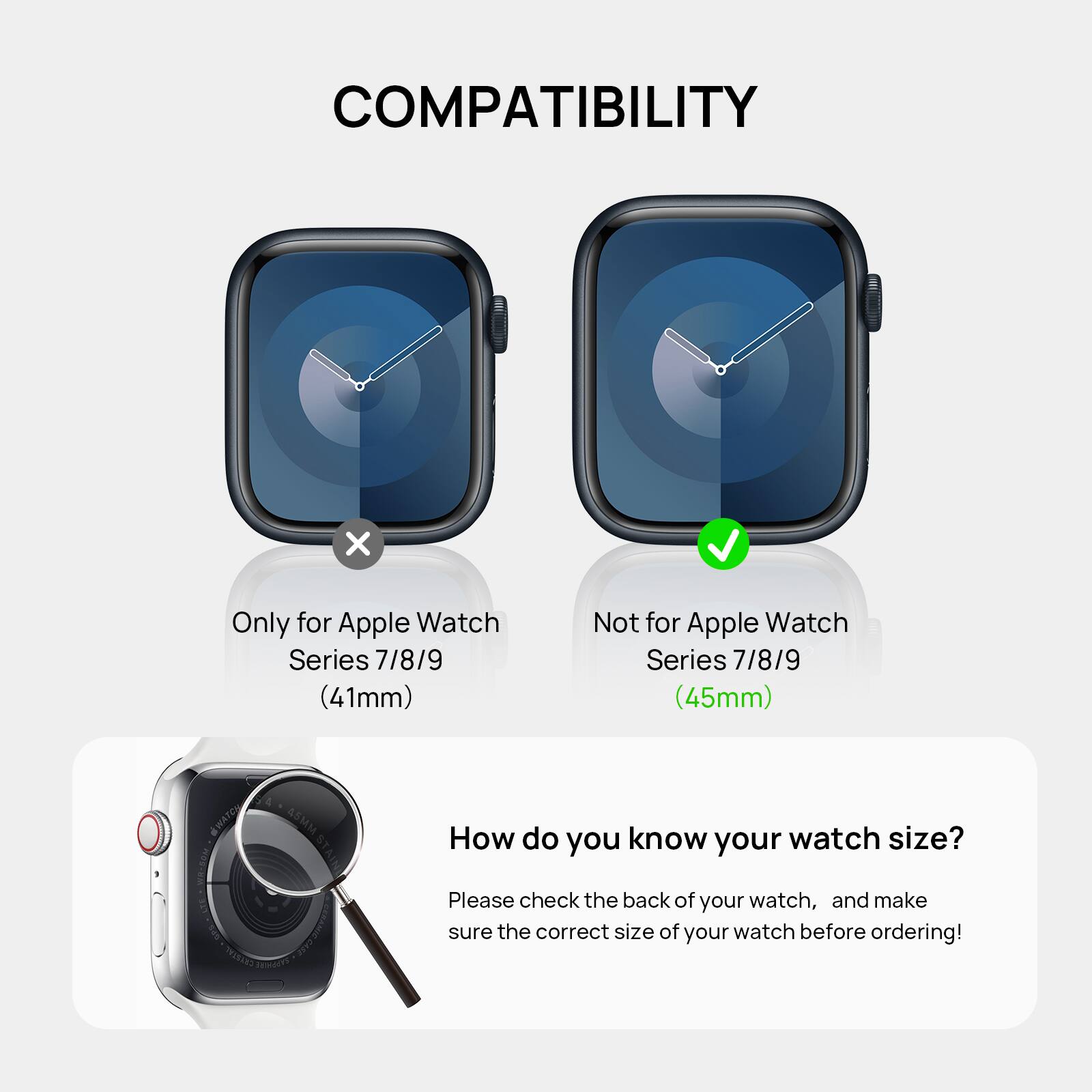 COMPATIBILITY: Only for Apple Watch Series 7/8/9 (41mm)
Not for Apple Watch Series 7/8/9 (45mm)
How do you know your watch size?
Please check the back of your watch, and make sure the correct size of your watch before ordering!