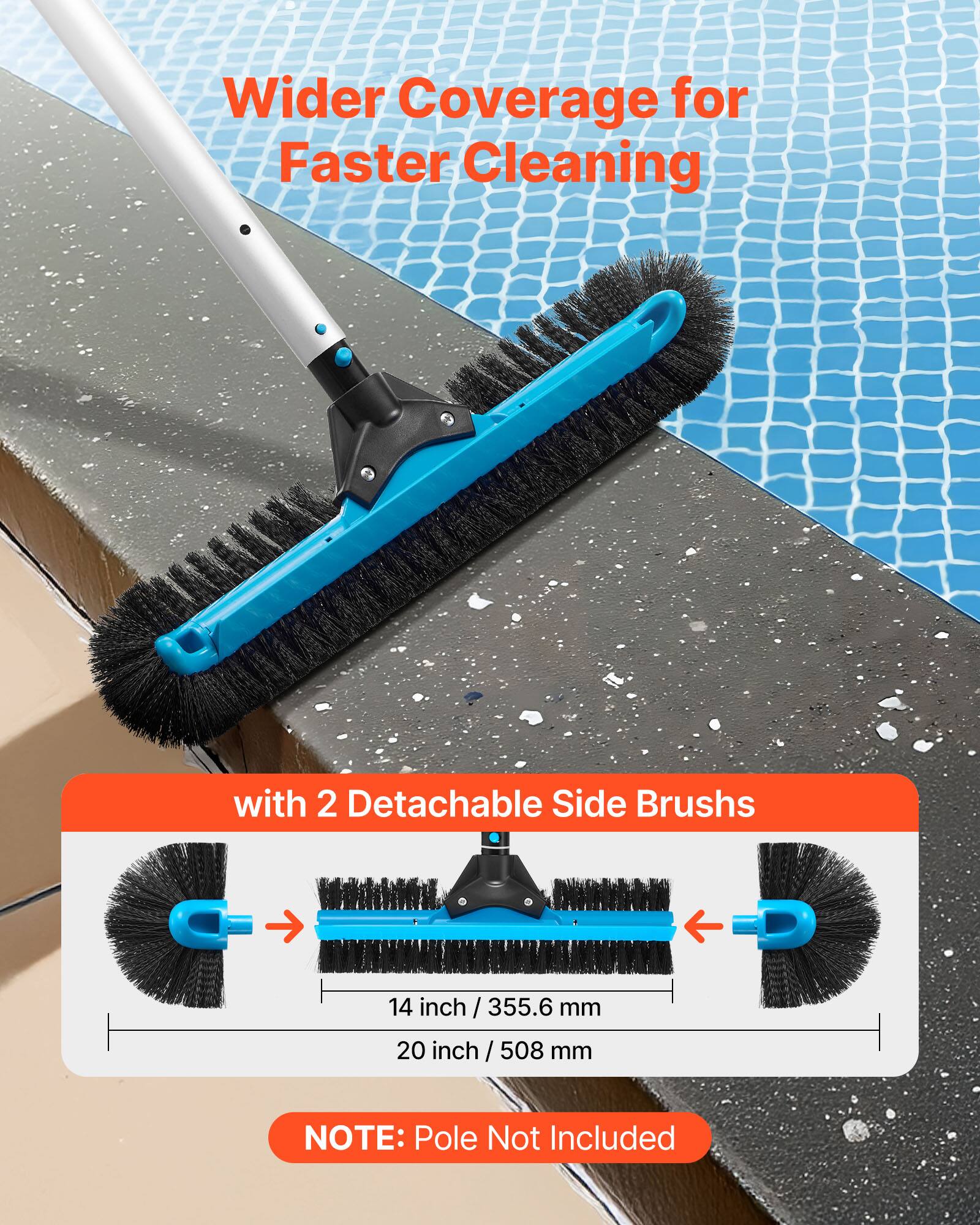 Wider Coverage for Faster Cleaning

with 2 Detachable Side Brushes

14 inch / 355.6 mm
20 inch / 508 mm

NOTE: Pole Not Included