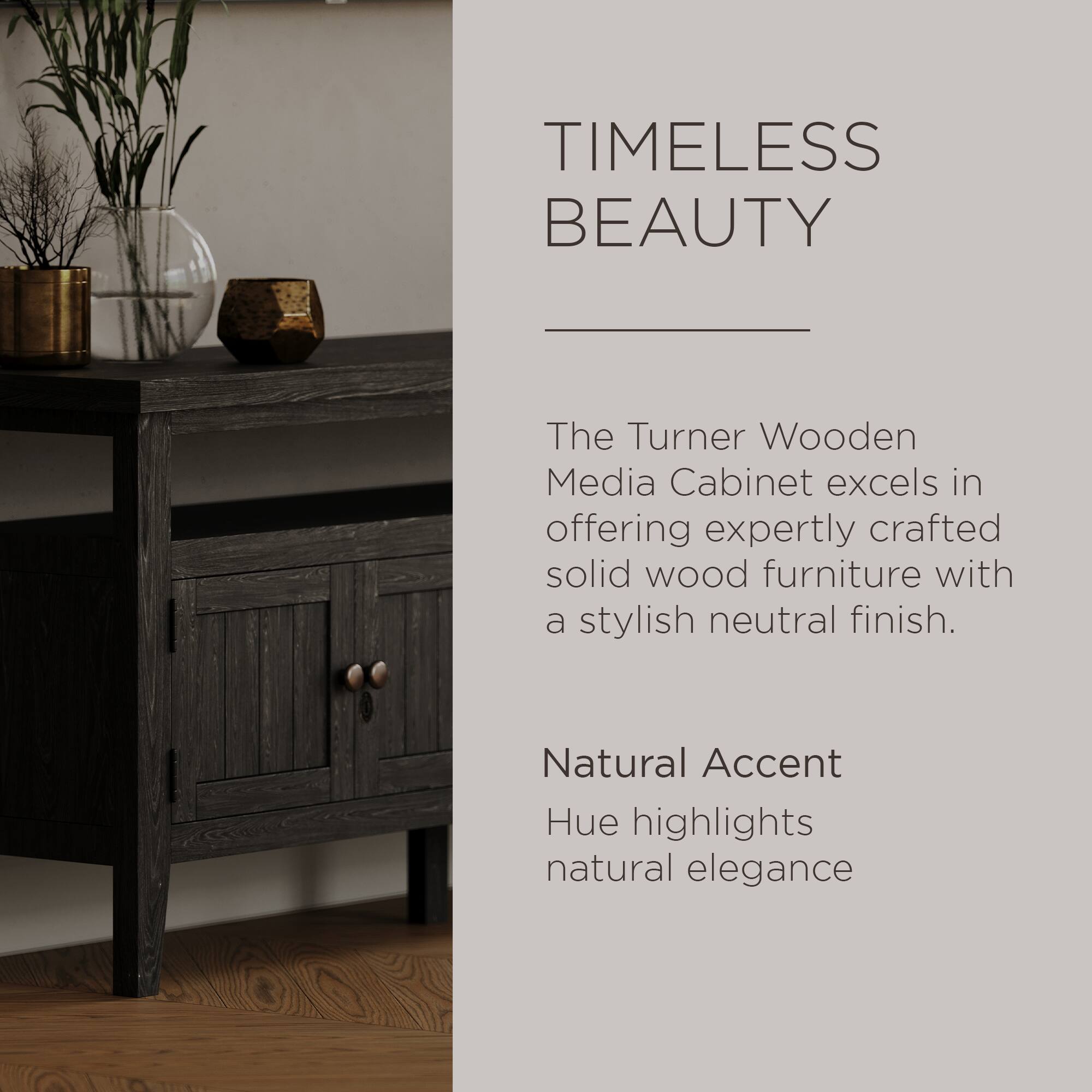 TIMELESS BEAUTY

The Turner Wooden Media Cabinet excels in offering expertly crafted solid wood furniture with a stylish neutral finish.

Natural Accent Hue highlights natural elegance