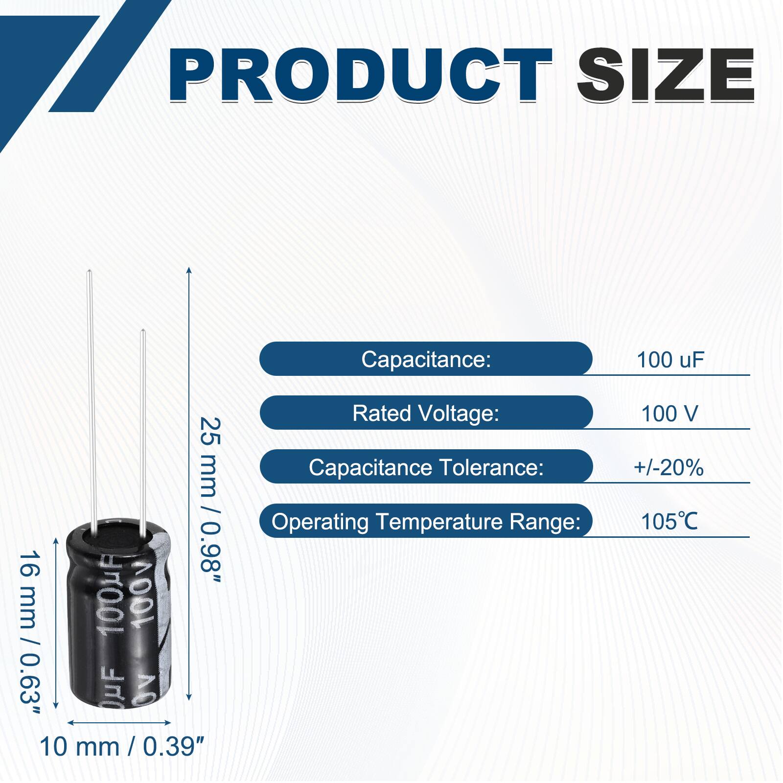 PRODUCT SIZE

Capacitance: 100 uF  
Rated Voltage: 100 V  
Capacitance Tolerance: +/-20%  
Operating Temperature Range: 105°C  

Dimensions:  
Height: 25 mm / 0.98"  
Diameter: 16 mm / 0.63"  
Width: 10 mm / 0.39"