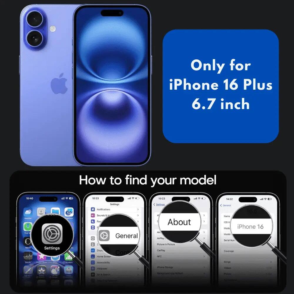 Only for iPhone 16 Plus 6.7 inch

How to find your model

15:40
10:23
all
10:23
all
14:22

Weiter Find Nangh
m ONION Settings
Settings Notifications > Sounds & Foo / General C Disol. Con Home Screen
Settings All About Ar. AirPlay Picture it Picture CarPlay NFC
General Name los v Mode iPhone 16 Model Serial Nu Coverage
Bocks
150
Numbers
Accessibily Holipaper & Fairee
:
Phone Shoriage MY Search
Songs Videos Photos
0
Posted