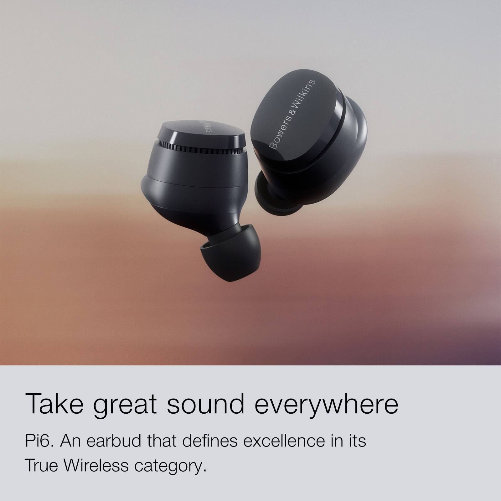 Ms Wilkins & Bowers Take great sound everywhere Pi6. An earbud that defines excellence in its True Wireless category.
