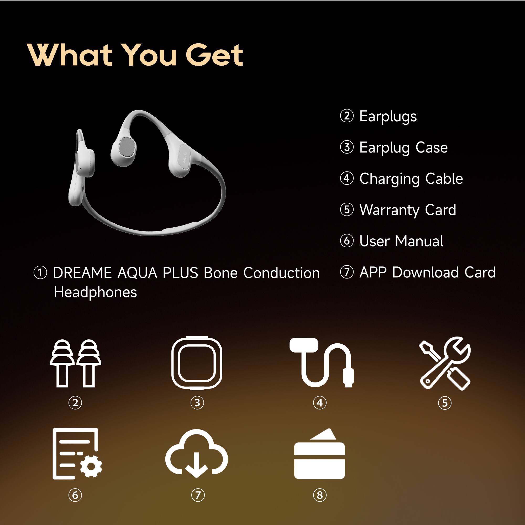 What You Get

1. DREAME AQUA PLUS Bone Conduction Headphones
2. Earplugs
3. Earplug Case
4. Charging Cable
5. Warranty Card
6. User Manual
7. APP Download Card

8.