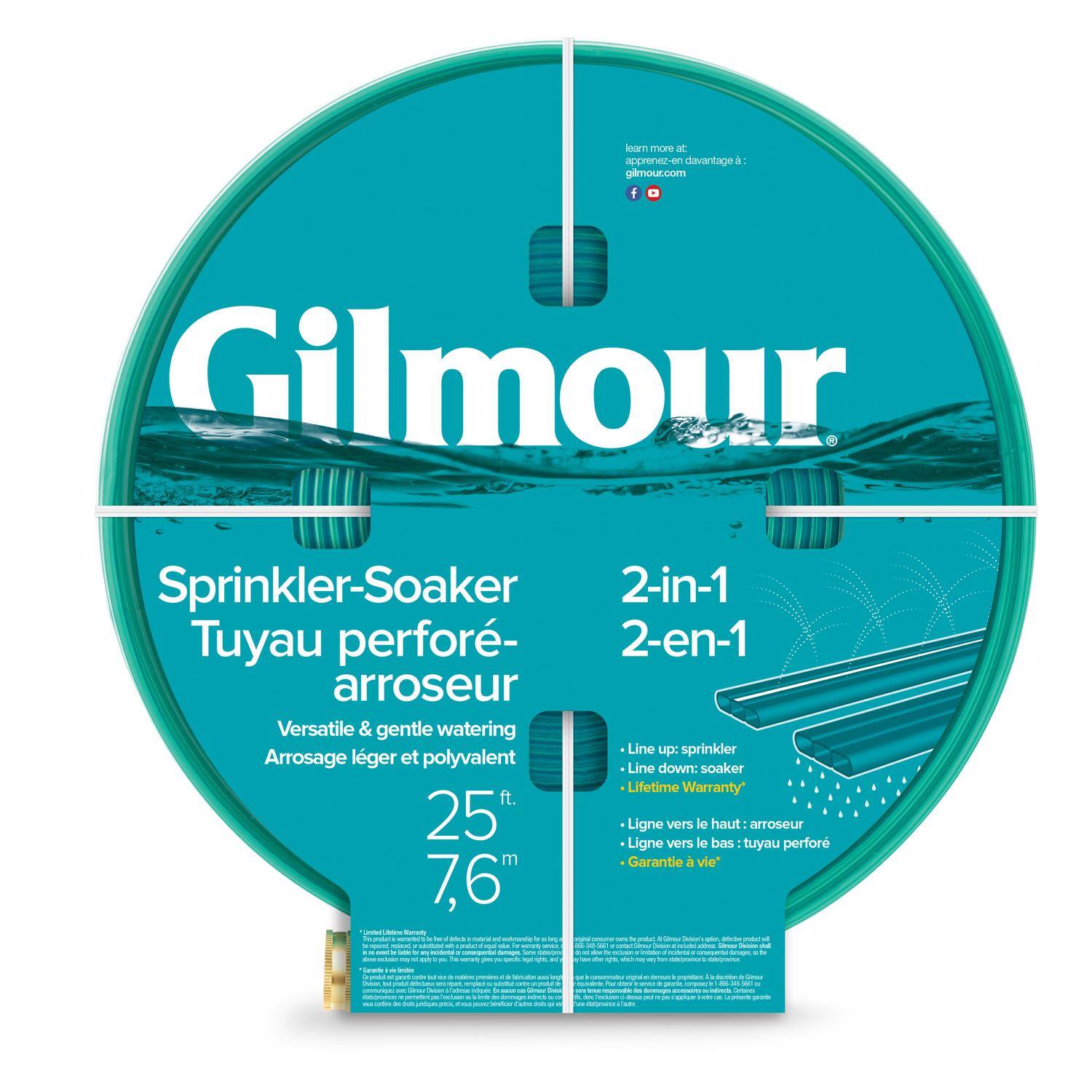Gilmour  
Sprinkler-Soaker  
Tuyau perforé-arroseur  
Versatile & gentle watering  
Arrosage léger et polyvalent  

25 ft.  
7,6 m  

2-in-1  
2-en-1  

Line up: sprinkler  
Line down: soaker  
Lifetime Warranty  

Ligne vers le haut: arroseur  
Ligne vers le bas: tuyau perforé  
Garantie à vie*  

learn more at:  
apprenez-en davantage à:  
gilmour.com  

*Lifetime Warranty