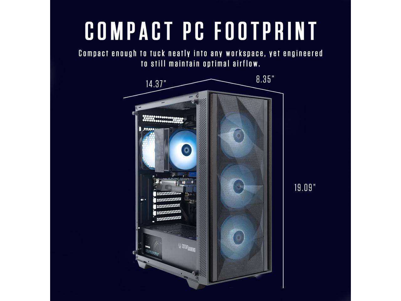 COMPACT PC FOOTPRINT  
Compact enough to tuck neatly into any workspace, yet engineered to still maintain optimal airflow.  
8.35" x 14.37" x 19.09"  
ZOTAC GAMING