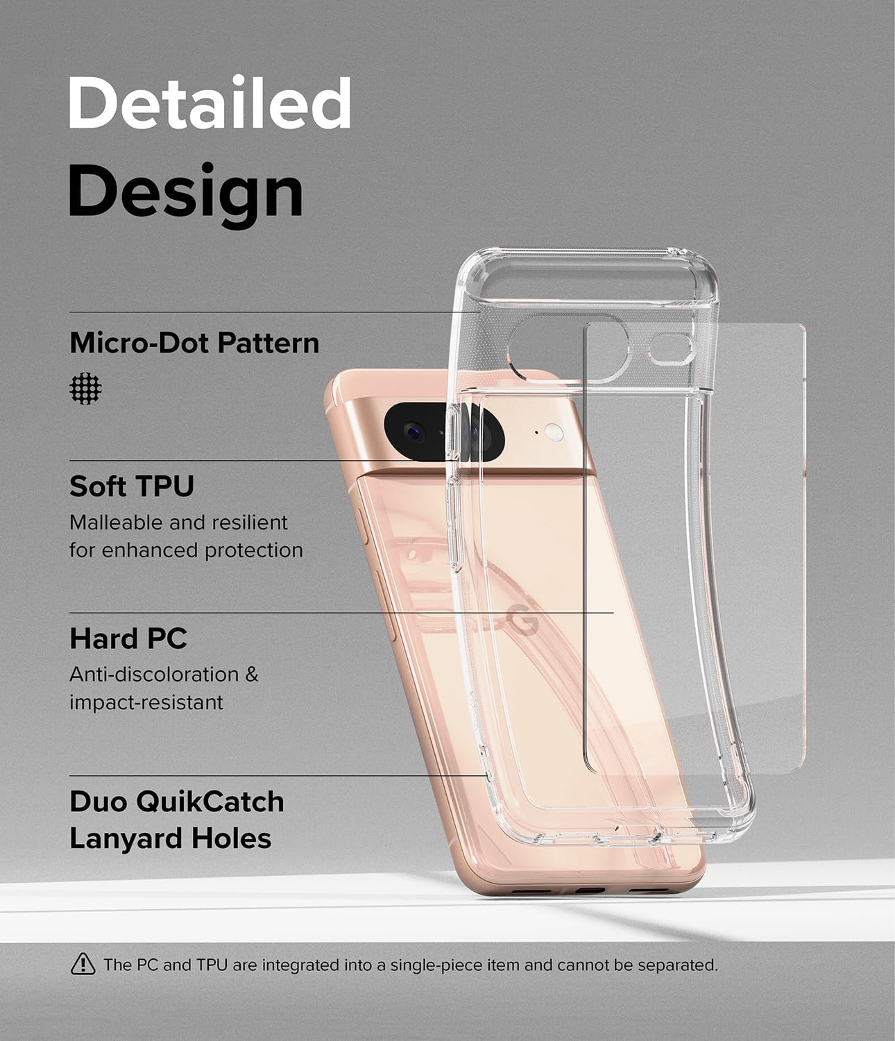 Detailed Design
Micro-Dot Pattern
Soft TPU
Malleable and resilient for enhanced protection
Hard PC
Anti-discoloration & impact-resistant
Duo QuikCatch Lanyard Holes
The PC and TPU are integrated into a single-piece item and cannot be separated.