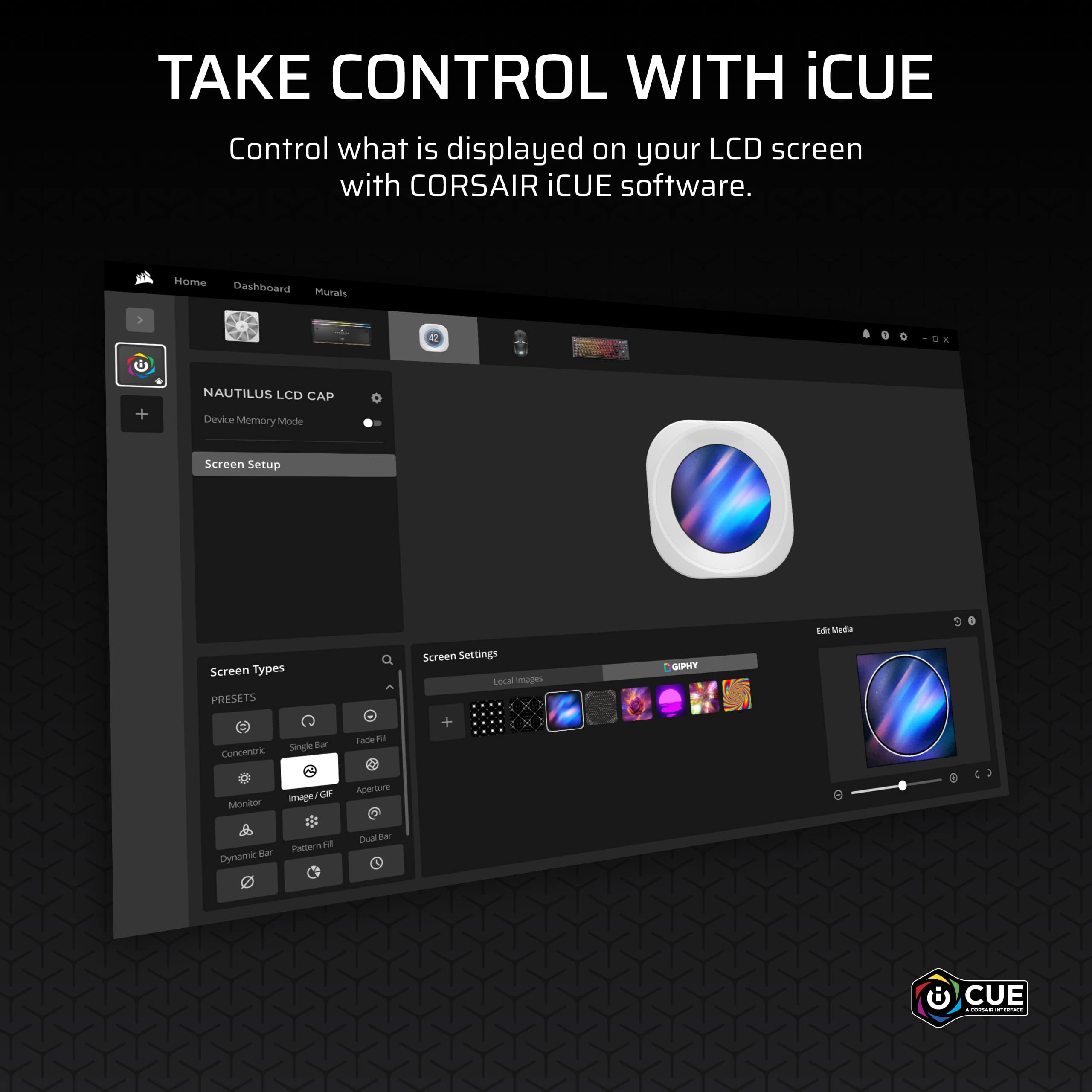TAKE CONTROL WITH iCUE
Control what is displayed on your LCD screen with CORSAIR iCUE software.
Home Dashboard Murals
NAUTILUS LCD CAP
Device Memory Mode
Screen Setup
Screen Types
PRESETS
Concentric
Single Bar
Fade Fill
Monitor
Image / GIF
Aperture
Dynamic Bar
Pattern Fill
Dual Bar
Screen Settings
Local Images
GIFPHY
Edit Media