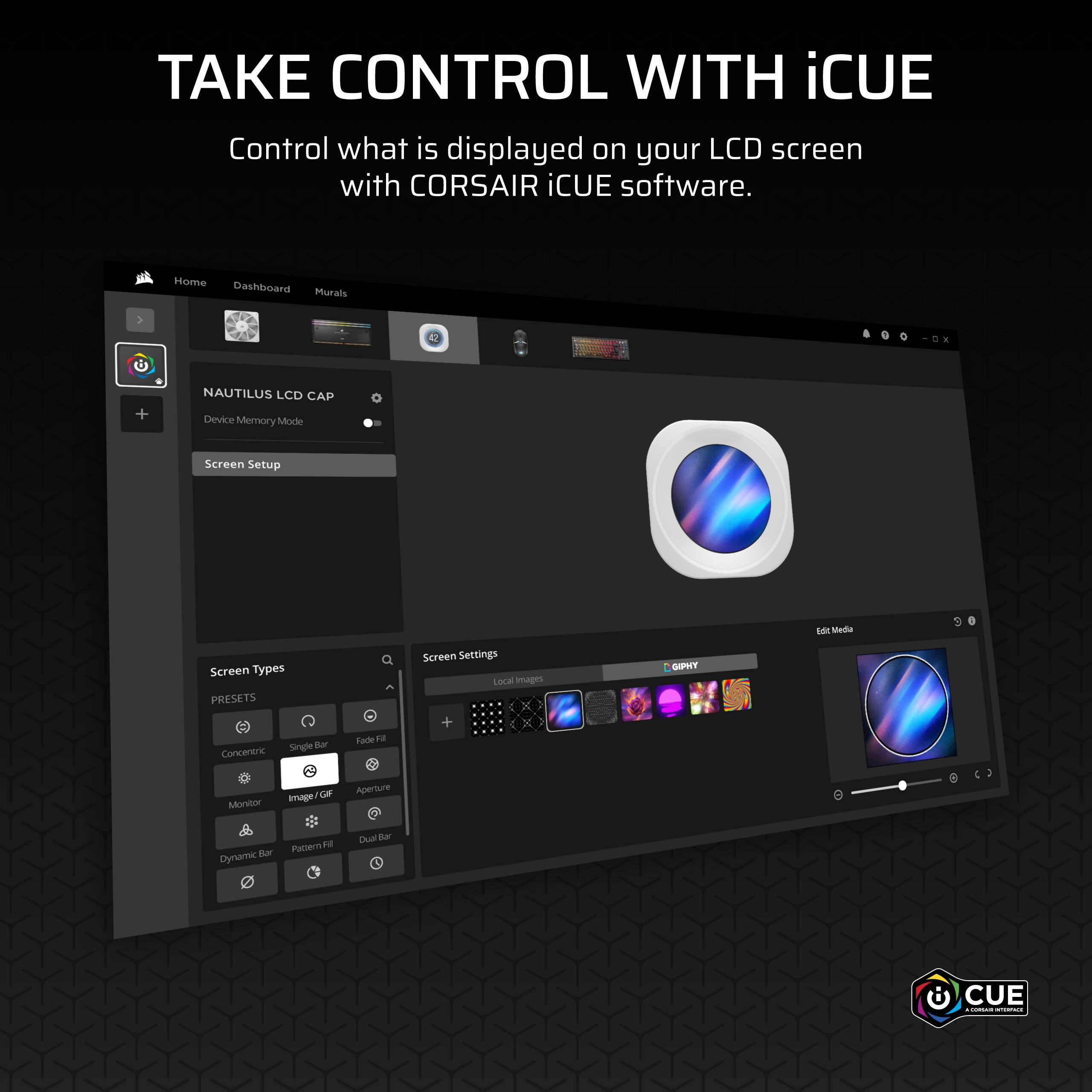 TAKE CONTROL WITH iCUE  
Control what is displayed on your LCD screen with CORSAIR iCUE software.

Home Dashboard Murals  
NAUTILUS LCD CAP  
Device Memory Mode  
Screen Setup  

Screen Types  
PRESETS  
Concentric  
Single Bar  
Fade Fill  
Monitor  
Image / GIF  
Aperture  
Dynamic Bar  
Pattern Fill  
Dual Bar  

Screen Settings  
Local Images  
GIFPHY  

Edit Media